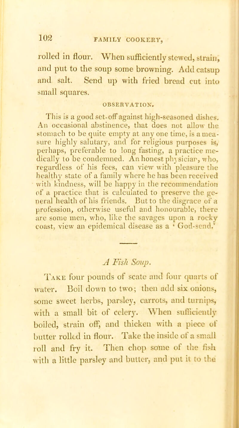 rolled in flour. When sufficiently stewed, strain, and put to the soup some browning. Add catsup and salt. Send up with fried bread cut into small squares. OBSERVATION. This is a good set-off against high-seasoned dishes. An occasional abstinence, that does not allow the stomach to be quite empty at any one time, is a mea- sure highly salutary, and for religious purposes is, perhaps, preferable to long fasting, a practice me- dically to be condemned. An honest phjsiciar, who, regardless of his fees, can view with pleasure the healthy state of a family where he has been received with kindness, will be happy in the recommendation of a practice that is calculated to preserve the ge- neral health of his friends. But to the disgrace of a profession, otherwise useful and honourable, there are some men, who, like the savages upon a rocky coast, view an epidemical disease as a ‘ God-send.’ A Fish Sou]?. Take four pounds of scate and four quarts of water. Boil down to two; then add six onions, some sweet herbs, parsley, carrots, and turnips, with a small bit of celery. When sufficiently boiled, strain off, and thicken with a piece of butter rolled in flour. Take the inside of a small roll and fry it. Then chop some of the fish with a little parsley and butter, and put it to the