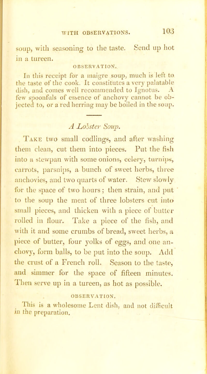 soup, with seasoning to the taste. Send up hot in a tureen. OBSERVATION. In this receipt for a maigre soup, much is left to the taste of the cook. It constitutes a very palatable dish, and comes well recommended to Ignotus. A few spoonfuls of essence of anchovy cannot be ob- jected to, or a red herring may be boiled in the soup. A Lobster Soup. Take two small codlings, and after washing them clean, cut them into pieces. Put the fish into a stewpan with some onions, celery, turnips, carrots, parsnips, a bunch of sweet herbs, three anchovies, and two quarts of water. Stew slowly for the space of two hours ; then strain, and put to the soup the meat of three lobsters cut into small pieces, and thicken with a piece of butter rolled in flour. Take a piece of the fish, and with it and some crumbs of bread, sweet herbs, a piece of butter, four yolks of eggs, and one an- chovy, form balls, to be put into the soup. Add the crust of a French roll. Season to the taste, and simmer for the space of fifteen minutes. Then serve up in a tureen, as hot as possible. OBSERVATION. This is a wholesome Lent dish, and not difficult in the preparation.