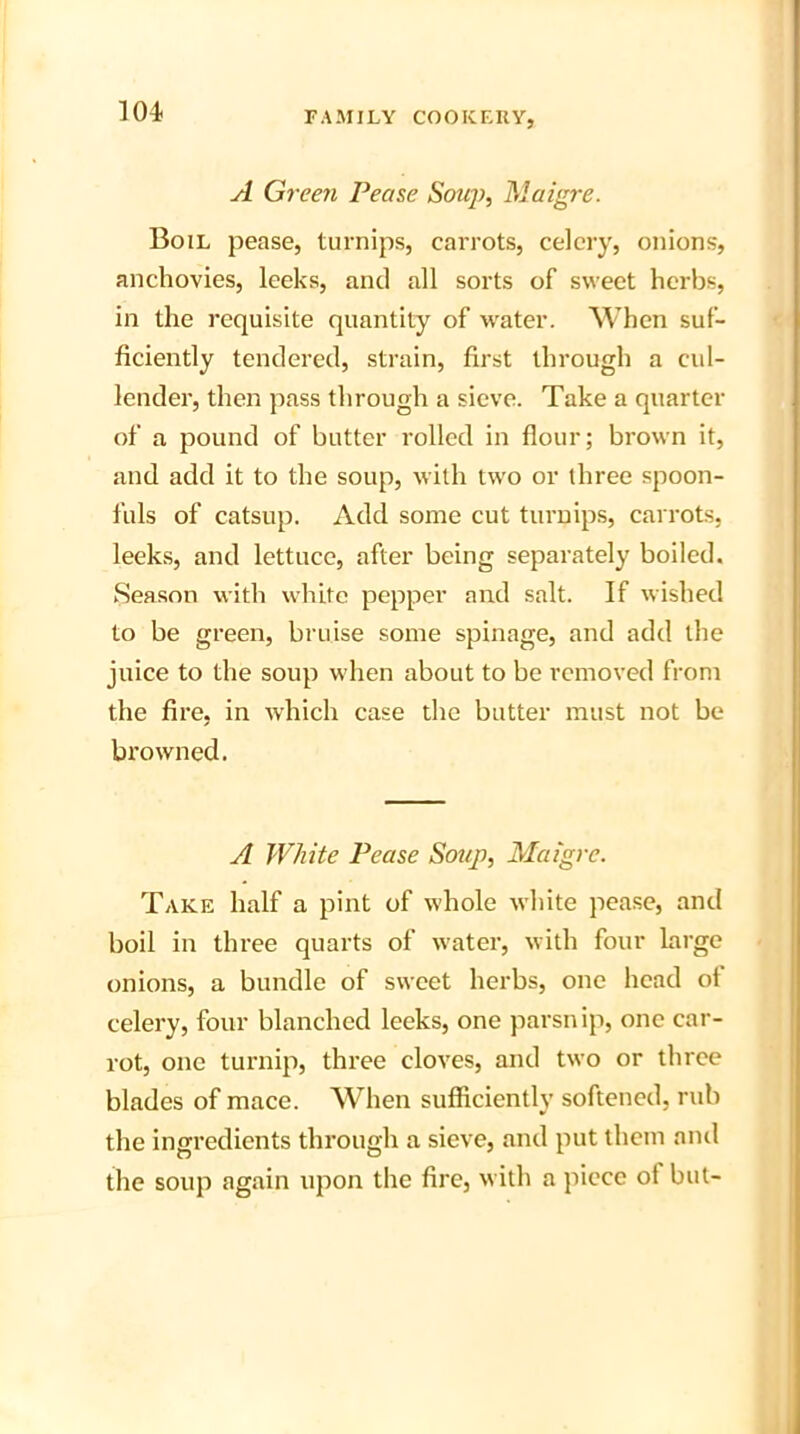 A Green Pease Soup, Maigre. Boil pease, turnips, carrots, celery, onions, anchovies, leeks, and all sorts of sweet herbs, in the requisite quantity of water. When suf- ficiently tendered, strain, first through a cul- lender, then pass through a sieve. Take a quarter of a pound of butter rolled in flour; brown it, and add it to the soup, with two or three spoon- fuls of catsup. Add some cut turnips, carrots, leeks, and lettuce, after being separately boiled. Season with white pepper and salt. If wished to be green, bruise some spinage, and add the juice to the soup when about to be removed from the fire, in which case the butter must not be browned. A White Pease Soup, Maigre. Take half a pint of whole white pease, and boil in three quarts of water, with four large onions, a bundle of sweet herbs, one head of celery, four blanched leeks, one parsnip, one car- rot, one turnip, three cloves, and two or three blades of mace. When sufficiently softened, rub the ingredients through a sieve, and put them and the soup again upon the fire, with a piece ot but-