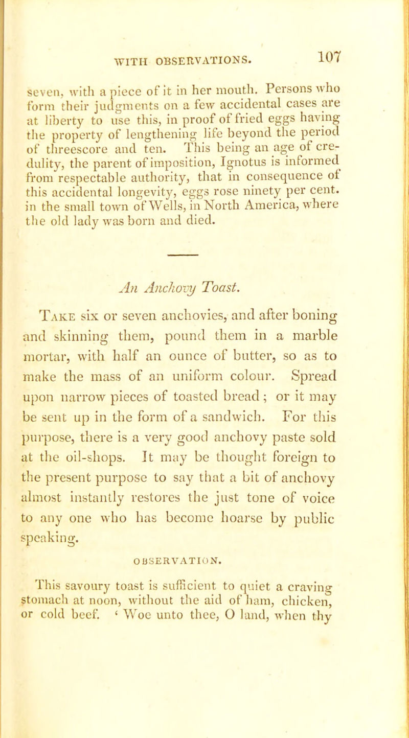 seven, with a piece of it in her mouth. Persons who form their judgments on a few accidental cases are at liberty to use this, in proof of fried eggs having the property of lengthening life beyond the period of threescore and ten. This being an age of cre- dulity, the parent of imposition, Ignotus is informed from respectable authority, that in consequence ot this accidental longevity, eggs rose ninety per cent, in the small town of Wells, in North America, where the old lady was born and died. An Anchovy Toast. Take six or seven anchovies, and after boning and skinning them, pound them in a marble mortar, with half an ounce of butter, so as to make the mass of an uniform colour. Spread upon narrow pieces of toasted bread; or it may be sent up in the form of a sandwich. For this purpose, there is a very good anchovy paste sold at the oil-shops. It may be thought foreign to the present purpose to say that a bit of anchovy almost instantly restores the just tone of voice to any one who has become hoarse by public speaking. OBSERVATION. This savoury toast is sufficient to quiet a craving stomach at noon, without the aid of ham, chicken, or cold beef. ‘ Woe unto thee, O land, when thy