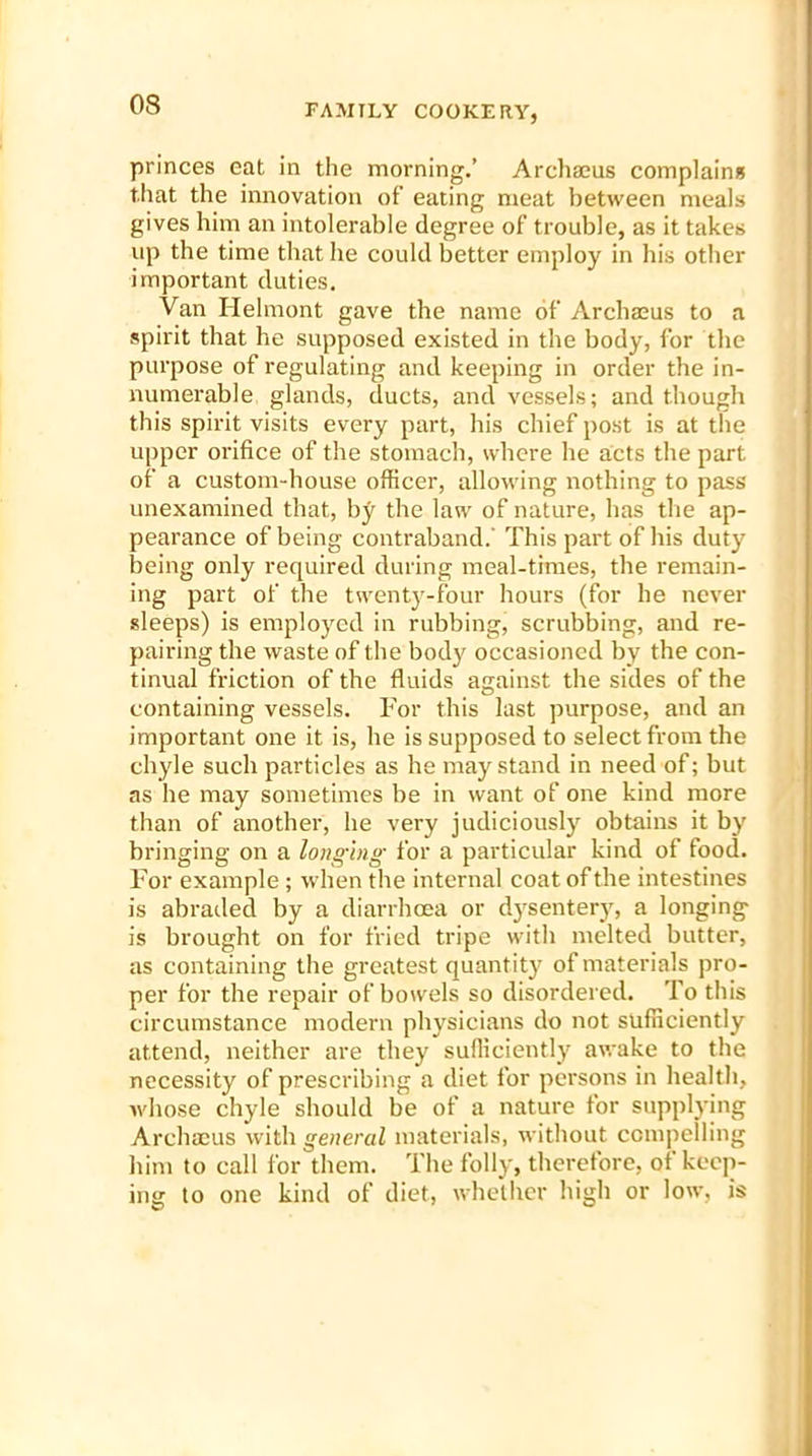 princes eat in the morning.’ Archaeus complain* that the innovation of eating meat between meals gives him an intolerable degree of trouble, as it takes up the time that he could better employ in his other important duties. Van Helmont gave the name of Archaeus to a spirit that he supposed existed in the body, for the purpose of regulating and keeping in order the in- numerable glands, ducts, and vessels; and though this spirit visits every part, his chief post is at the upper orifice of the stomach, where he acts the part of a custom-house officer, allowing nothing to pass unexamined that, by the law of nature, has the ap- pearance of being contraband.' This part of his duty being only required during meal-times, the remain- ing part of the twenty-four hours (for he never sleeps) is employed in rubbing, scrubbing, and re- pairing the waste of the body occasioned by the con- tinual friction of the fluids against the sides of the containing vessels. For this last purpose, and an important one it is, he is supposed to select from the chyle such particles as he may stand in need of; but as he may sometimes be in want of one kind more than of another, he very judiciously obtains it by bringing on a longing for a particular kind of food. For example ; when the internal coat of the intestines is abraded by a diarrhoea or dysentery, a longing is brought on for fried tripe with melted butter, as containing the greatest quantity of materials pro- per for the repair of bowels so disordered. To this circumstance modern physicians do not sufficiently attend, neither are they sufficiently awake to the necessity of prescribing a diet for persons in health, whose chyle should be of a nature for supplying Archaeus with general materials, without compelling him to call for them. The folly, therefore, of keep- ing to one kind of diet, whether high or low, is