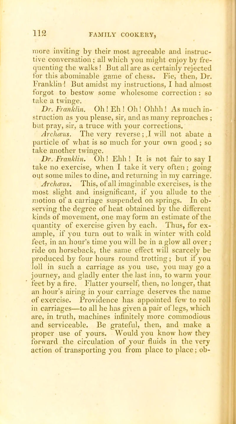 more inviting by their most agreeable and instruc- tive conversation; all which you might enjoy by fre- quenting the walks ! But all are as certainly rejected for this abominable game of chess. Fie, then, Dr. Franklin! But amidst my instructions, I had almost forgot to bestow some wholesome correction : so take a twinge. Dr. Franklin. Oh ! Eh ! Oh ! Ohhh ! As much in- struction as you please, sir, and as many reproaches ; but pray, sir, a truce with your corrections. Archeeus. The very reverse ; .1 will not abate a particle of wljat is so much for your own good; so take another twinge. Dr. Franklin. Oh ! Ehh ! It is not fair to say I take no exercise, when I take it very often; going oqt some miles to dine, and returning in my carriage. Arcliccus. This, of all imaginable exercises, is the most slight and insignificant, if you allude to the motion of a carriage suspended on springs. In ob- serving the degree of heat obtained by the different kinds of movement, one may form an estimate of the quantity of exercise given by each. Thus, for ex- ample, if you turn out to walk in winter v,*ith cold feet, in an hour’s time you will be in a glow all over; ride on horseback, the same effect will scarcely be produced by four hours round trotting; but if you loll in such a carriage as you use, you may go a journey, and gladly enter the last inn, to warm your feet by a fire. Flatter yourself, then, no longer, that an hour’s airing in your carriage deserves the name of exercise. Providence has appointed few to roll in carriages—to all he has given a pair of legs, which are, in truth, machines infinitely more commodious and serviceable. Be grateful, then, and make a proper use of yours. Would you know how they forward the circulation of your fluids in the very action of transporting you from place to place; ob-