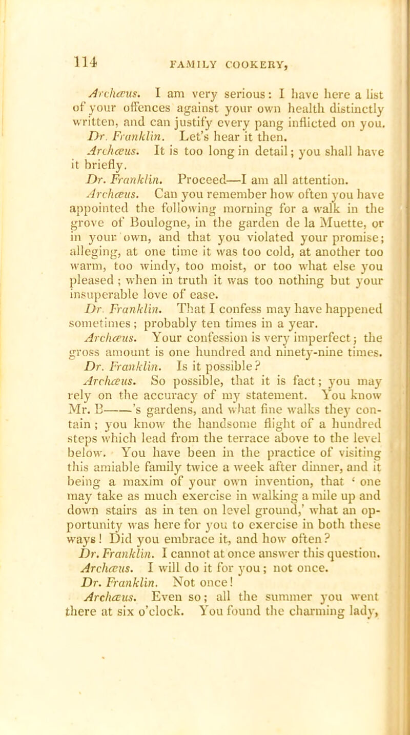 Archceus. I am very serious: I have here a list of your offences against your own health distinctly written, and can justify every pang inflicted on you. Dr Franklin. Let’s hear it then. Archceus. It is too long in detail; you shall have it briefly. Dr. Franklin. Proceed—I am all attention. Archceus. Can you remember how often you have appointed the following morning for a walk in the grove of Boulogne, in the garden de la Muette, or in your, own, and that you violated your promise; alleging, at one time it was too cold, at another too warm, too windy, too moist, or too what else you pleased ; when in truth it was too nothing but your insuperable love of ease. Dr Franklin. That I confess may have happened sometimes; probably ten times in a year. Archceus. Your confession is very imperfect; the gross amount is one hundred and ninety-nine times. Dr. Franklin. Is it possible ? Archceus. So possible, that it is fact; you may rely on the accuracy of my statement. You know Mr. B ’s gardens, and what fine walks they con- tain ; you know the handsome flight of a hundred steps which lead from the terrace above to the level below. You have been in the practice of visiting this amiable family twice a week after dinner, and it being a maxim of your own invention, that ‘ one may take as much exercise in walking a mile up and down stairs as in ten on level ground,’ what an op- portunity was here for to exercise in both these ways! Did you embrace it, and how often ? Dr. Franklin. I cannot at once answer this question. Archceus. I will do it for you; not once. Dr. Franklin. Not once! Archceus. Even so; all the summer you went there at six o’clock. You found the charming lady,