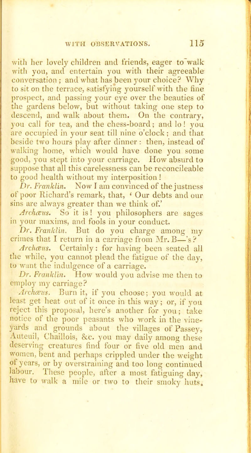 with her lovely children and friends, eager to walk with you, and entertain you with their agreeable conversation; and what has been your choice? Why to sit on the terrace, satisfying yourself with the fine prospect, and passing your eye over the beauties of the gardens below, but without taking one step to descend, and walk about them. On the contrary, you call for tea, and the chess-board; and lo! jmu are occupied in your seat till nine o’clock; and that beside two hours play after dinner: then, instead of walking home, which would have done you some good, you stept into your carriage. How absurd to suppose that all this carelessness can be reconcileable to good health without my interposition! Dr. Franklin. Now I am convinced of the justness of poor Richard’s remark, that, ‘ Our debts and our sins are always greater than we think of.’ Archceus. So it is! you philosophers are sages in your maxims, and fools in your conduct. Dr. Franklin. Rut do you charge among my crimes that I return in a carriage from Mr. B—’s ? Archceus. Certainly: for having been seated all the while, you cannot plead the fatigue of the day, to want the indulgence of a carriage. Dr. Franklin. How would you advise me then to employ my carriage? Archceus. Burn it, if you choose; you would at least get heat out of it once in this way; or, if you reject this proposal, here’s another for you; take notice of the poor peasants who work in the vine- yards and grounds about the villages of Passey, Auteui], Chaillois, &c. you may daily among these deserving creatures find four or five old men and women, bent and perhaps crippled under the weight oi years, or by overstraining and too long continued labour. These people, after a most fatiguing day, have to walk a mile or two to their smoky huts.