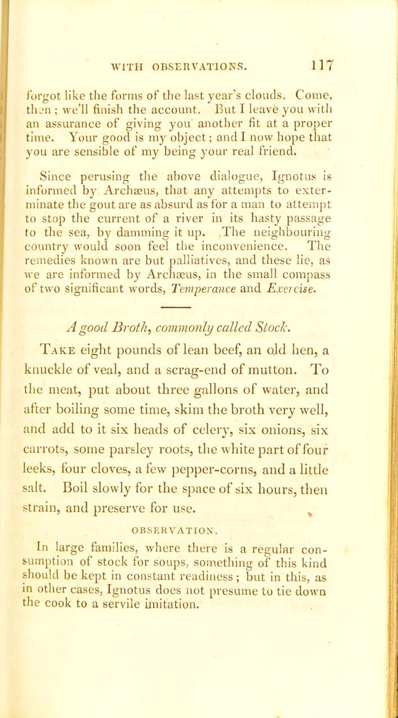 forgot like the forms of the last year’s clouds. Come, then ; we'll finish the account. But I leave you with an assurance of giving you another fit at a proper time. Your good is my object; and I now hope that )mu are sensible of my being your real friend. Since perusing the above dialogue, Ignotus is informed by Archseus, that any attempts to exter- minate the gout are as absurd as for a man to attempt to stop the current of a river in its hasty passage to the sea, by damming it up. The neighbouring country would soon feel the inconvenience. The remedies known are but palliatives, and these lie, as we are informed by Archaeus, in the small compass of two significant words, Temperance and Exercise. A good Broth, commonly called Stock. Take eight pounds of lean beef, an old hen, a knuckle of veal, and a scrag-end of mutton. To the meat, put about three gallons of water, and after boiling some time, skim the broth very well, and add to it six heads of celery, six onions, six carrots, some parsley roots, the white part of four leeks, four cloves, a few pepper-corns, and a little salt. Boil slowly for the space of six hours, then strain, and preserve for use. v OBSERVATION. In large families, where there is a regular con- sumption of stock for soups, something of this kind should be kept in constant readiness; but in this, as in other cases, Ignotus does not presume to tie down the cook to a servile imitation.