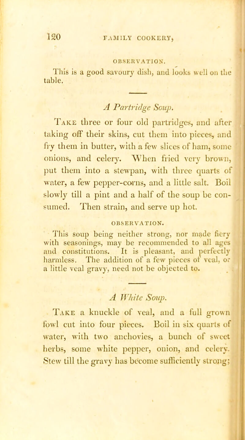 OBSERVATION'. This is a good savoury dish, and looks well on the table. A Partridge Soup. Take three or four old partridges, and after taking off their skins, cut them into pieces, and fry them in butter, with a few slices of ham, some onions, and celery. When fried very brown, put them into a stewpan, with three quarts of water, a few pepper-corns, and a little salt. Boil slowly till a pint and a half of the soup be con- sumed. Then strain, and serve up hot. OBSERVATION. This soup being neither strong, nor made fiery with seasonings, may be recommended to all ages and constitutions. It is pleasant, and perfectly harmless. The addition of a few pieces of veal, or a little veal gravy, need not be objected to. A White Soup. Take a knuckle of veal, and a full grown fowl cut into four pieces. Boil in six quarts of water, with two anchovies, a bunch of sweet herbs, some white pepper, onion, and celery. Stew till the gravy has become sufficiently strong;