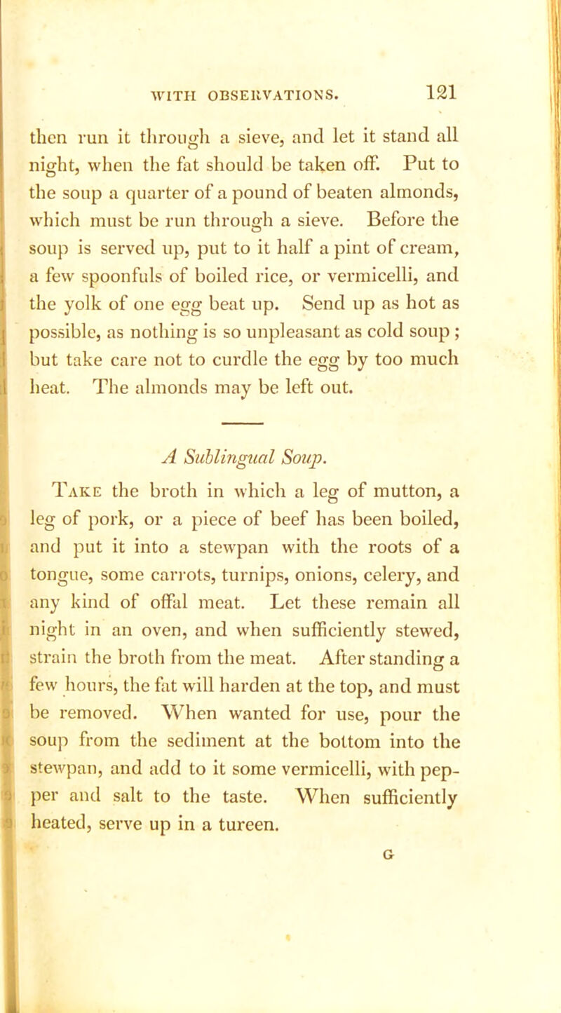 then run it through a sieve, and let it stand all night, when the fat should be taken off. Put to the soup a quarter of a pound of beaten almonds, which must be run through a sieve. Before the soup is served up, put to it half a pint of cream, a few spoonfuls of boiled rice, or vermicelli, and the yolk of one egg beat up. Send up as hot as possible, as nothing is so unpleasant as cold soup ; but take care not to curdle the egg by too much heat. The almonds may be left out. A Sublingual Soup. Take the broth in which a leg of mutton, a leg of pork, or a piece of beef has been boiled, and put it into a stewpan with the roots of a tongue, some carrots, turnips, onions, celery, and any kind of offal meat. Let these remain all night in an oven, and when sufficiently stewed, strain the broth from the meat. After standing a few hours, the fat will harden at the top, and must be removed. When wanted for use, pour the soup from the sediment at the bottom into the stewpan, and add to it some vermicelli, with pep- per and salt to the taste. WLen sufficiently heated, serve up in a tureen. G