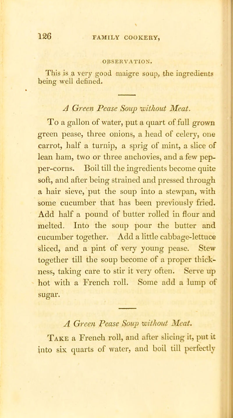 OBSERVATION. This is a very good maigre soup, the ingredients being well defined. A Green Pease Soup without Meat. To a gallon of water, put a quart of full grown green pease, three onions, a head of celery, one carrot, half a turnip, a sprig of mint, a slice of lean ham, two or three anchovies, and a few pep- per-corns. Boil till the ingredients become quite soft, and after being strained and pressed through a hair sieve, put the soup into a stewpan, with some cucumber that has been previously fried. Add half a pound of butter rolled in flour and melted. Into the soup pour the butter and cucumber together. Add a little cabbage-lettuce sliced, and a pint of very young pease. Stew together till the soup become of a proper thick- ness, taking care to stir it very often. Serve up hot with a French i-oll. Some add a lump of sugar. A Green Pease Soup without Meat. Take a French roll, and after slicing it, put it into six quarts of water, and boil till perfectly