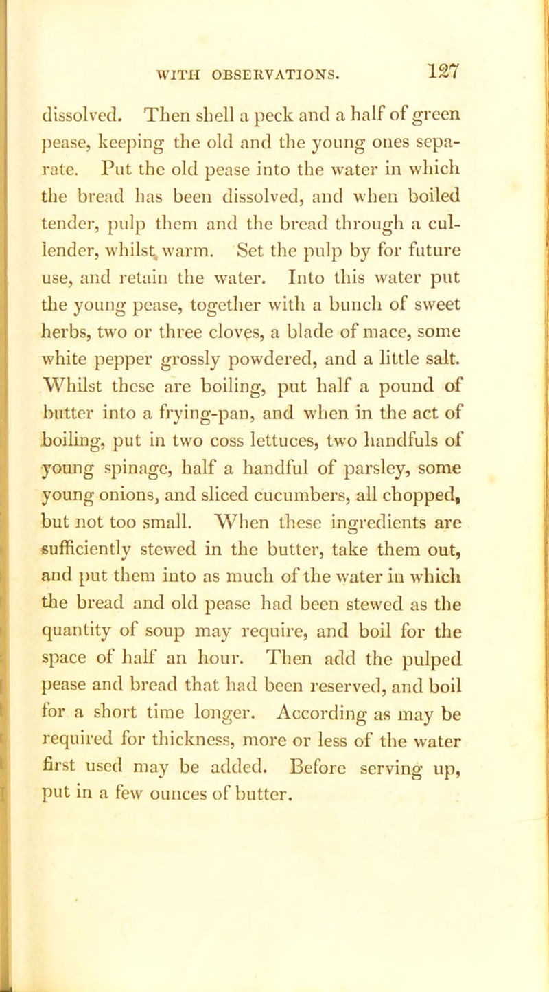 dissolved. Then shell a peck and a half of green pease, keeping the old and the young ones sepa- rate. Put the old pease into the water in which the bread has been dissolved, and when boiled tender, pulp them and the bread through a cul- lender, whilst^ warm. Set the pulp by for future use, and retain the water. Into this water put the young pease, together with a bunch of sweet herbs, two or three cloves, a blade of mace, some white pepper grossly powdered, and a little salt. Whilst these are boiling, put half a pound of butter into a frying-pan, and when in the act of boiling, put in two coss lettuces, two handfuls of young spinage, half a handful of parsley, some young onions, and sliced cucumbers, all chopped, but not too small. When these ingredients are sufficiently stewed in the butter, take them out, and put them into as much of the water in which the bread and old pease had been stewed as the quantity of soup may require, and boil for the space of half an hour. Then add the pulped pease and bread that had been reserved, and boil for a short time longer. According as may be required for thickness, more or less of the water first used may be added. Before serving up, put in a few ounces of butter.