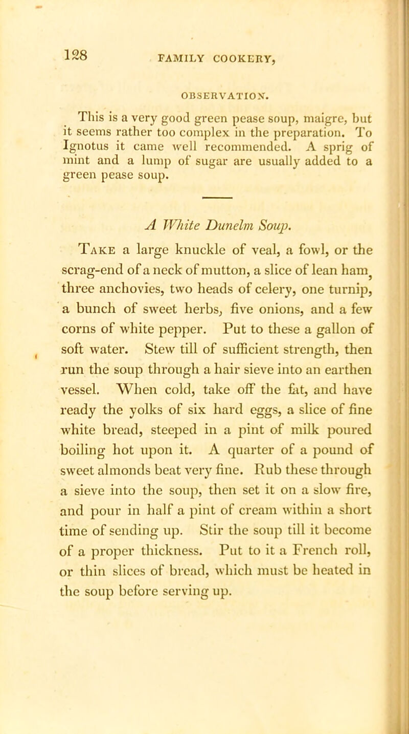 OBSERVATION. This is a very good green pease soup, maigre, but it seems rather too complex in the preparation. To Ignotus it came well recommended. A sprig of mint and a lump of sugar are usually added to a green pease soup. A Write Dunelm Soup. Take a large knuckle of veal, a fowl, or the scrag-end of a neck of mutton, a slice of lean ham three anchovies, two heads of celery, one turnip, a bunch of sweet herbs, five onions, and a few corns of white pepper. Put to these a gallon of soft water. Stew till of sufficient strength, then run the soup through a hair sieve into an earthen vessel. When cold, take off the flit, and have ready the yolks of six hard eggs, a slice of fine white bread, steeped in a pint of milk poured boiling hot upon it. A quarter of a pound of sweet almonds beat very fine. Rub these through a sieve into the soup, then set it on a slow fire, and pour in half a pint of cream within a short time of sending up. Stir the soup till it become of a proper thickness. Put to it a French roll, or thin slices of bread, which must be heated in the soup before serving up.