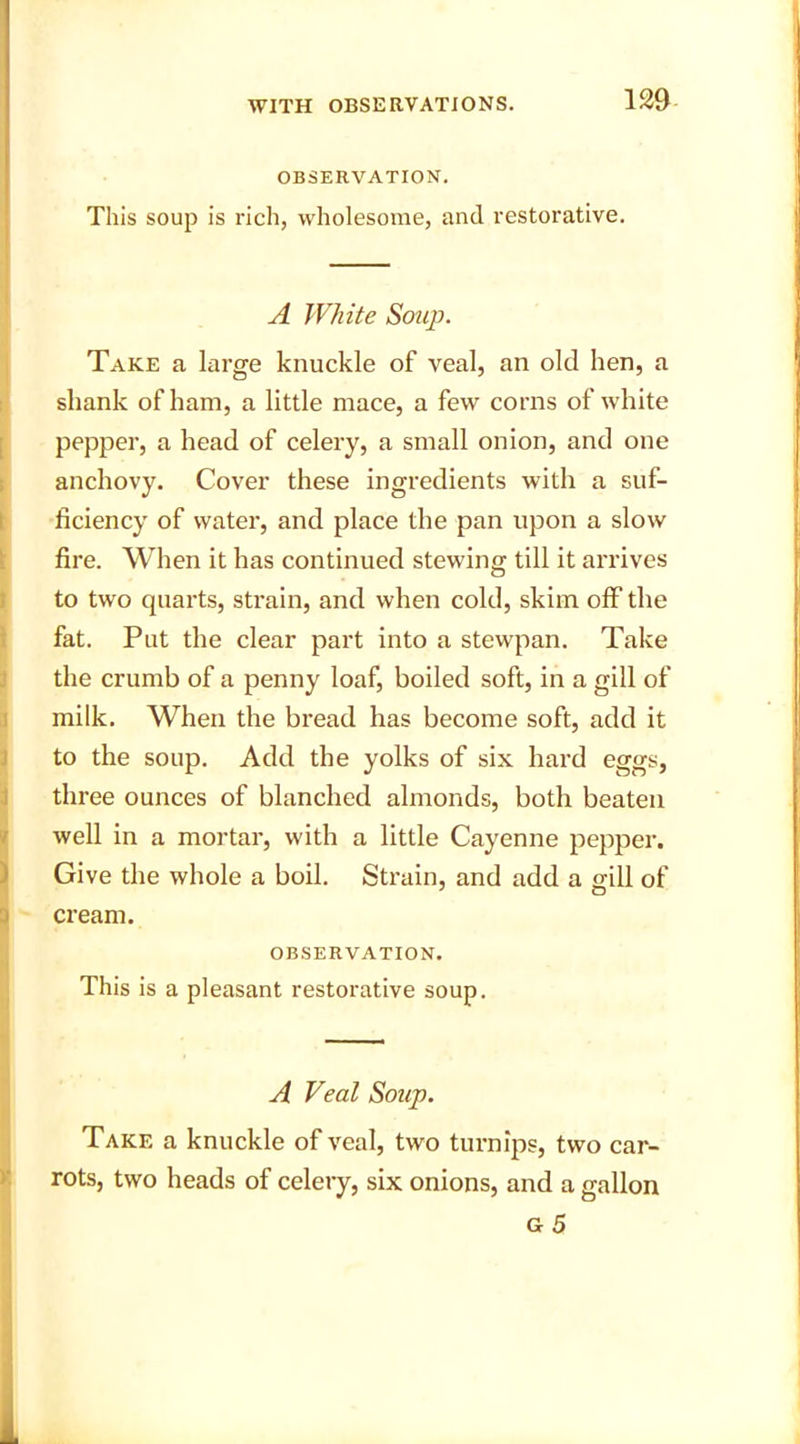 OBSERVATION. This soup is rich, wholesome, and restorative. A White Soup. Take a large knuckle of veal, an old hen, a shank of ham, a little mace, a few corns of white pepper, a head of celery, a small onion, and one anchovy. Cover these ingredients with a suf- ficiency of water, and place the pan upon a slow fire. When it has continued stewing till it arrives to two quarts, strain, and when cold, skim off the fat. Put the clear part into a stewpan. Take the crumb of a penny loaf, boiled soft, in a gill of milk. When the bread has become soft, add it to the soup. Add the yolks of six hard eggs, three ounces of blanched almonds, both beaten well in a mortar, with a little Cayenne pepper. Give the whole a boil. Strain, and add a mil of cream. OBSERVATION. This is a pleasant restorative soup. A Veal Soup. Take a knuckle of veal, two turnips, two car- rots, two heads of celery, six onions, and a gallon g5