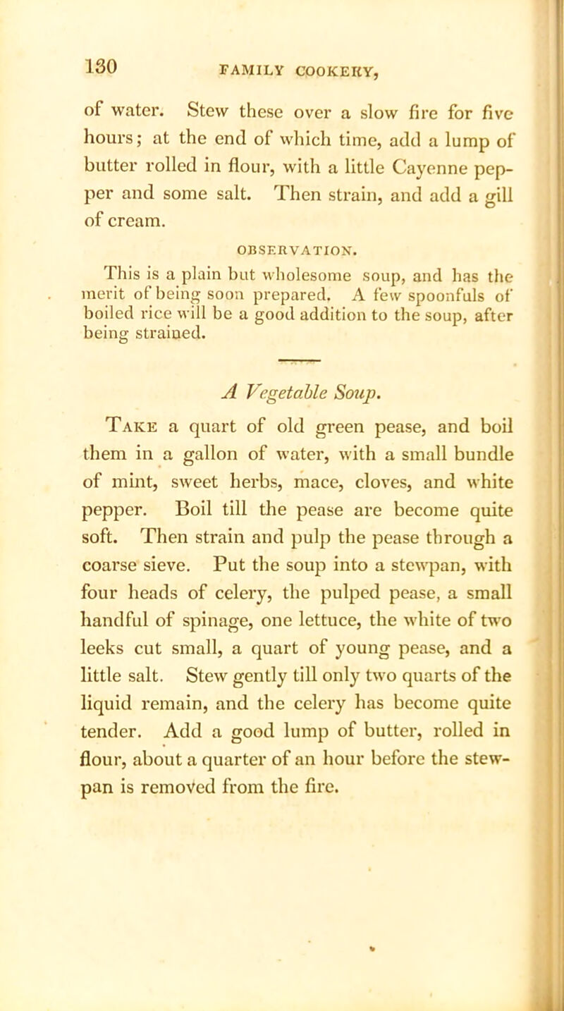 of water. Stew these over a slow fire for five hours; at the end of which time, add a lump of butter rolled in flour, with a little Cayenne pep- per and some salt. Then strain, and add a gill of cream. OBSERVATION. This is a plain but wholesome soup, and has the merit of being soon prepared. A few spoonfuls of boiled rice will be a good addition to the soup, after being strained. A Vegetable Soup. Take a quart of old green pease, and boil them in a gallon of water, with a small bundle of mint, sweet herbs, mace, cloves, and white pepper. Boil till the pease are become quite soft. Then strain and pulp the pease through a coarse sieve. Put the soup into a stewpan, with four heads of celery, the pulped pease, a small handful of spinage, one lettuce, the white of two leeks cut small, a quart of young pease, and a little salt. Stew gently till only two quarts of the liquid remain, and the celery has become quite tender. Add a good lump of butter, rolled in flour, about a quarter of an hour before the stew- pan is removed from the fire.