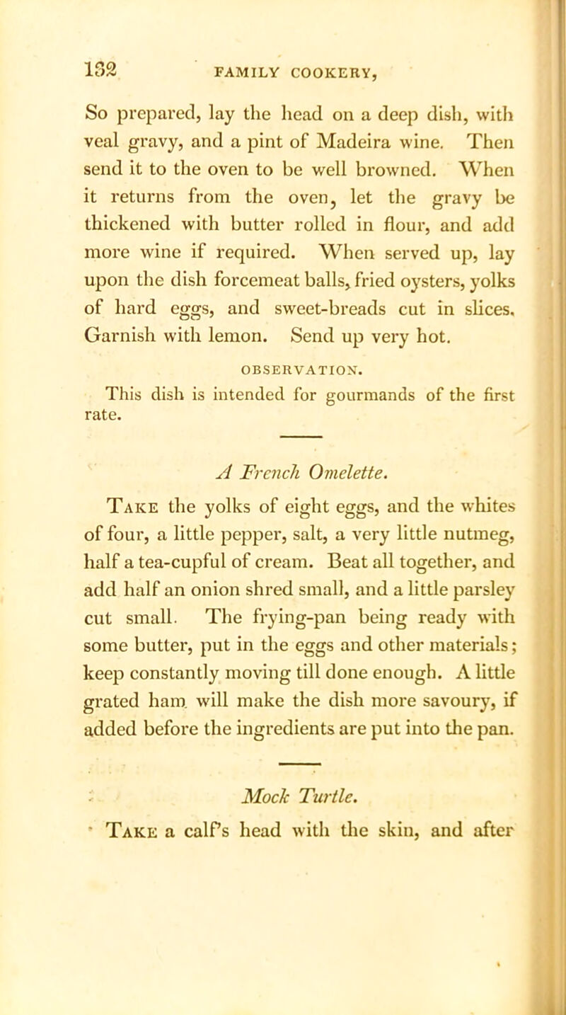 152 So prepared, lay the head on a deep dish, with veal gravy, and a pint of Madeira wine. Then send it to the oven to be well browned. When it returns from the oven, let the gravy be thickened with butter rolled in flour, and add more wine if required. When served up, lay upon the dish forcemeat balls, fried oysters, yolks of hard eggs, and sweet-breads cut in slices. Garnish with lemon. Send up very hot. OBSERVATION. This dish is intended for gourmands of the first rate. A French Omelette. Take the yolks of eight eggs, and the whites of four, a little pepper, salt, a very little nutmeg, half a tea-cupful of cream. Beat all together, and add half an onion shred small, and a little parsley cut small. The frying-pan being ready with some butter, put in the eggs and other materials; keep constantly moving till done enough. A little grated ham will make the dish more savoury, if added before the ingredients are put into the pan. Mock Turtle. Take a calPs head with the skin, and after