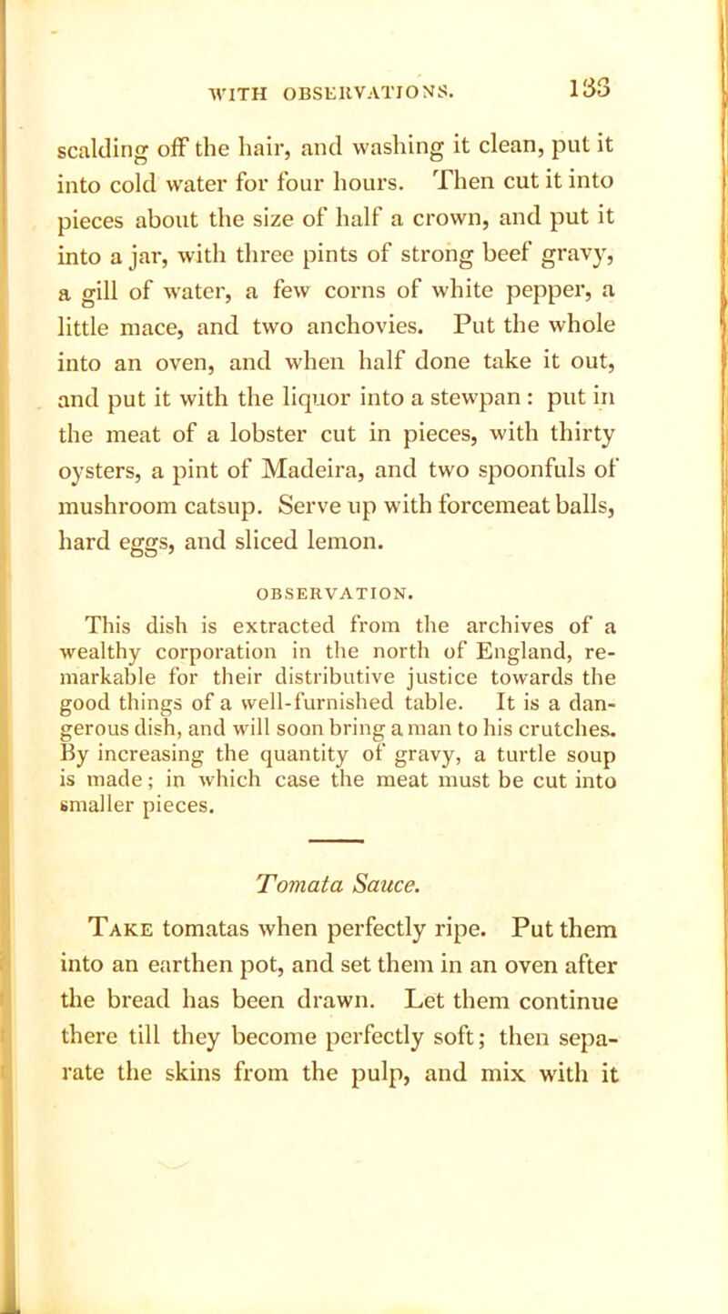 scalding off the hair, and washing it clean, put it into cold water for four hours. Then cut it into pieces about the size of half a crown, and put it into a jar, with three pints of strong beef gravy, a gill of water, a few corns of white pepper, a little mace, and two anchovies. Put the whole into an oven, and when half done take it out, and put it with the liquor into a stewpan : put in the meat of a lobster cut in pieces, with thirty oysters, a pint of Madeira, and two spoonfuls of mushroom catsup. Serve up with forcemeat balls, hard eggs, and sliced lemon. OBSERVATION. This dish is extracted from the archives of a wealthy corporation in the north of England, re- markable for their distributive justice towards the good things of a well-furnished table. It is a dan- gerous dish, and will soon bring a man to his crutches. By increasing the quantity of gravy, a turtle soup is made; in which case the meat must be cut into smaller pieces. Tomata Sauce. Take tomatas when perfectly ripe. Put them into an earthen pot, and set them in an oven after the bread has been drawn. Let them continue there till they become perfectly soft; then sepa- rate the skins from the pulp, and mix with it