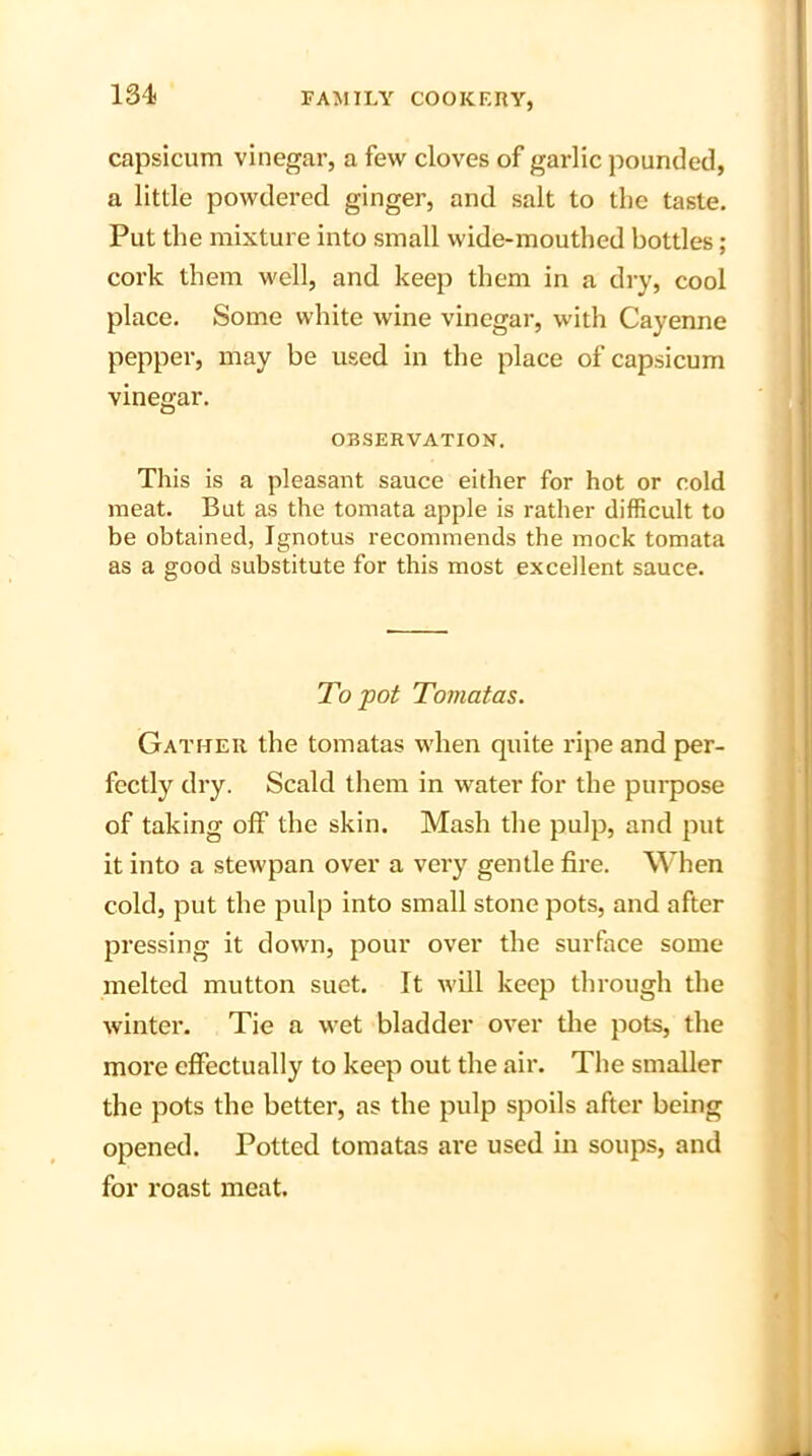 capsicum vinegar, a few cloves of garlic pounded, a little powdered ginger, and salt to the taste. Put the mixture into small wide-mouthed bottles; cork them well, and keep them in a dry, cool place. Some white wine vinegar, with Cayenne pepper, may be used in the place of capsicum vinegar. OBSERVATION. This is a pleasant sauce either for hot or cold meat. But as the tomata apple is rather difficult to be obtained, Ignotus recommends the mock tomata as a good substitute for this most excellent sauce. To pot Tomatas. Gather the tomatas when quite ripe and per- fectly dry. Scald them in water for the purpose of taking ofF the skin. Mash the pulp, and put it into a stewpan over a very gentle fire. When cold, put the pulp into small stone pots, and after pressing it down, pour over the surface some melted mutton suet. It will keep through the winter. Tie a wet bladder over the pots, the more effectually to keep out the air. The smaller the pots the better, as the pulp spoils after being opened. Potted tomatas are used in soups, and for roast meat.