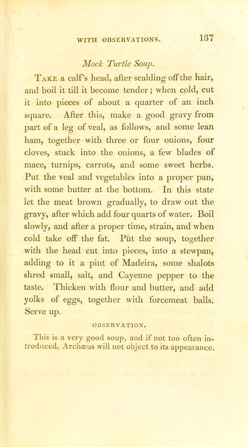 Mock Turtle Soup. Take a calf’s head, after scalding off the hair, and boil it till it become tender; when cold, cut it into pieces of about a quarter of an inch square. After this, make a good gravy from part of a leg of veal, as follows, and some lean ham, together with three or four onions, four cloves, stuck into the onions, a few blades of mace, turnips, carrots, and some sweet herbs. Put the veal and vegetables into a proper pan, with some butter at the bottom. In this state let the meat brown gradually, to draw out the gravy, after which add four quarts of water. Boil slowly, and after a proper time, strain, and when cold take off the fat. Put the soup, together with the head cut into pieces, into a stewpan, adding to it a pint of Madeira, some shalots shred small, salt, and Cayenne pepper to the taste. Thicken with flour and butter, and add yolks of eggs, together with forcemeat balls. Serve up. OBSERVATION. This is a very good soup, and if not too often in- troduced, Archaeus will not object to its appearance.