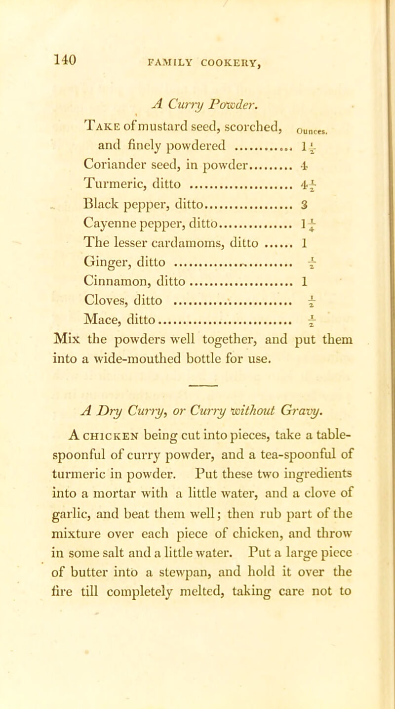 A Curry Powder. Take of mustard seed, scorched, ounces. and finely powdered 1L Coriander seed, in powder t Turmeric, ditto Black pepper, ditto 3 Cayenne pepper, ditto 1 f The lesser cardamoms, ditto 1 Ginger, ditto -j- Cinnamon, ditto 1 Cloves, ditto - Mace, ditto Mix the powders well together, and put them into a wide-mouthed bottle for use. A Dry Curry, or Curry without Gravy. A chicken being cut into pieces, take a table- spoonful of curry powder, and a tea-spoonful of turmeric in powder. Put these two ingredients into a mortar with a little water, and a clove of garlic, and beat them well; then rub part of the mixture over each piece of chicken, and throw in some salt and a little water. Put a large piece of butter into a stewpan, and hold it over the fire till completely melted, taking care not to