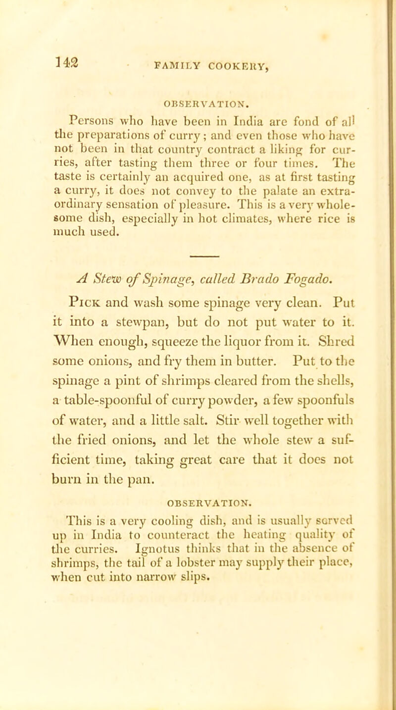 OBSERVATION. Persons who have been in India are fond of ad the preparations of curry; and even those who have not been in that country contract a liking for cur- ries, after tasting them three or four times. The taste is certainly an acquired one, as at first tasting a curry, it does not convey to the palate an extra- ordinary sensation of pleasure. This is a very whole- some dish, especially in hot climates, where rice is much used. A Stew of Spin age, called Brado Fogado. Pick and wash some spinage very clean. Put it into a stewpan, but do not put water to it. When enough, squeeze the liquor from it. Shred some onions, and fry them in butter. Put to the spinage a pint of shrimps cleared from the shells, a table-spoonful of curry powder, a few spoonfuls of water, and a little salt. Stir well together with the fried onions, and let the whole stew a suf- ficient time, taking great care that it does not burn in the pan. OBSERVATION. This is a very cooling dish, and is usually served up in India to counteract the heating quality of the curries. Ignotus thinks that in the absence of shrimps, the tail of a lobster may supply their place, when cut into narrow slips.