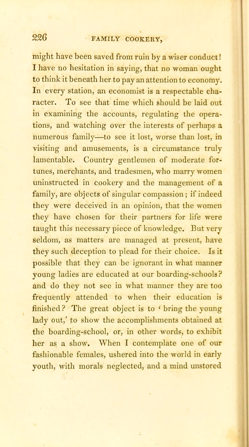 might have been saved from ruin by a wiser conduct! I have no hesitation in saying, that no woman ought to think it beneath her to pay an attention to economy. In every station, an economist is a respectable cha- racter. To see that time which should be laid out in examining the accounts, regulating the opera- tions, and watching over the interests of perhaps a numerous family—to see it lost, worse than lost, in visiting and amusements, is a circumstance truly lamentable. Country gentlemen of moderate for- tunes, merchants, and tradesmen, who marry women uninstructed in cookery and the management of a family, are objects of singular compassion; if indeed they were deceived in an opinion, that the women they have chosen for their partners for life were taught this necessary piece of knowledge. But very seldom, as matters are managed at present, have they such deception to plead for their choice. Is it possible that they can be ignorant in what manner young ladies are educated at our boarding-schools? and do they not see in what manner they are too frequently attended to when their education is finished? The great object is to ‘ bring the young lady out,’ to show the accomplishments obtained at the boarding-school, or, in other words, to exhibit her as a show. When I contemplate one of our fashionable females, ushered into the world in early youth, with morals neglected, and a mind unstored