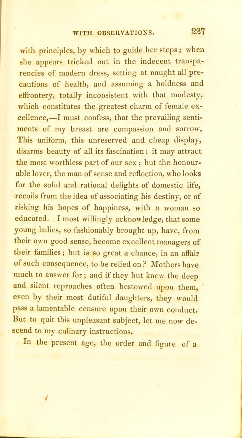 with principles, by which to guide her steps ; when she appears tricked out in the indecent transpa- rencies of modern dress, setting at naught all pre- cautions of health, and assuming a boldness and effrontery, totally inconsistent with that modesty, which constitutes the greatest charm of female ex- cellence,—I must confess, that the prevailing senti- ments of my breast are compassion and sorrow. This uniform, this unreserved and cheap display, disarms beauty of all its fascination: it may attract the most worthless part of our sex ; but the honour- able lover, the man of sense and reflection, who looks for the solid and rational delights of domestic life, recoils from the idea of associating his destiny, or of risking his hopes of happiness, with a woman so educated. I most willingly acknowledge, that some young ladies, so fashionably brought up, have, from their own good sense, become excellent managers of their families; but is so great a chance, in an affair of such consequence, to be relied on ? Mothers have much to answer for; and if they but knew the deep and silent reproaches often bestowed upon them, even by their most dutiful daughters, they would pass a lamentable censure upon their own conduct. But to quit this unpleasant subject, let me now de- scend to my culinary instructions. In the present age, the order and figure of a