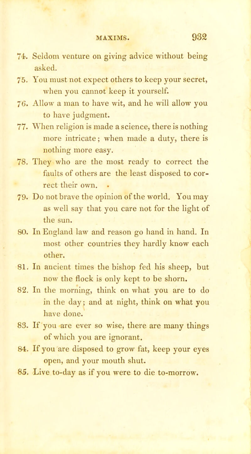 74. Seldom venture on giving advice without being asked. 75. You must not expect others to keep your secret, when you cannot keep it yourself. 76. Allow a man to have wit, and he will allow you to have judgment. 77. When religion is made a science, there is nothing more intricate; when made a duty, there is nothing more easy. 78. They who are the most ready to correct the faults of others are the least disposed to cor- rect their own. 79. Do not brave the opinion of the world. You may as well say that you care not for the light of the sun. 80. In England law and reason go hand in hand. In most other countries they hardly know each other. 81. In ancient times the bishop fed his sheep, but now the flock is only kept to be shorn. 82. In the morning, think on what you are to do in the day; and at night, think on what you have done. 83. If you are ever so wise, there are many things of which you are ignorant. 84. If you are disposed to grow fat, keep your eyes open, and your mouth shut. 85. Live to-day as if you were to die to-morrow.