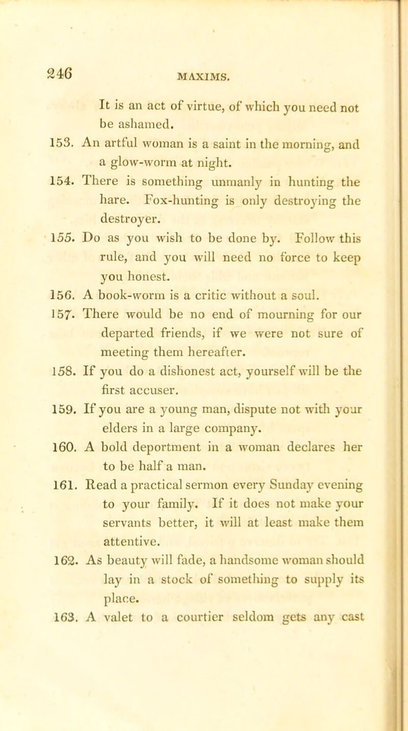 It is an act of virtue, of which you need not be ashamed. 153. An artful woman is a saint in the morning, and a glow-worm at night. 154. There is something unmanly in hunting the hare. Fox-hunting is only destroying the destroyer. 155. Do as you wish to be done by. Follow this rule, and you will need no force to keep you honest. 156. A book-worm is a critic without a soul. 157* There would be no end of mourning for our departed friends, if we were not sure of meeting them hereafter. 158. If you do a dishonest act, yourself will be the first accuser. 159. If you are a young man, dispute not with your elders in a large company. 160. A bold deportment in a woman declares her to be half a man. 161. Read a practical sermon every Sunday evening to your family. If it does not make your servants better, it will at least make them attentive. 162. As beauty will fade, a handsome woman should lay in a stock of something to supply its place. 163. A valet to a courtier seldom gets any cast