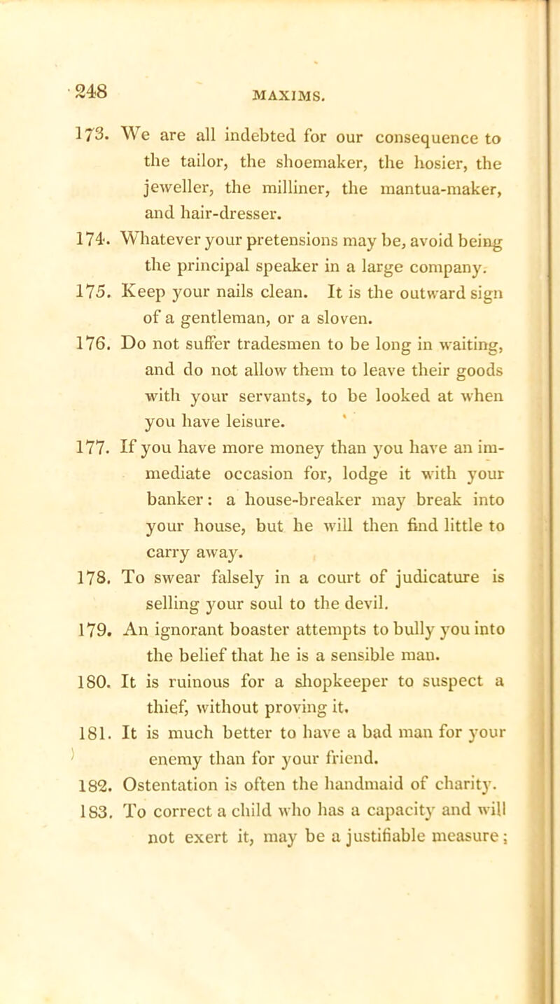 173. We are all indebted, for our consequence to the tailor, the shoemaker, the hosier, the jeweller, the milliner, the mantua-maker, and hair-dresser. 174. Whatever your pretensions may be, avoid being the principal speaker in a large company. 175. Keep your nails clean. It is the outward sign of a gentleman, or a sloven. 176. Do not suffer tradesmen to be long in waiting, and do not allow them to leave their goods with your servants, to be looked at when you have leisure. 177. If you have more money than you have an im- mediate occasion for, lodge it with your banker: a house-breaker may break into your house, but he will then find little to carry away. 178. To swear falsely in a court of judicature is selling your soul to the devil. 179. An ignorant boaster attempts to bully you into the belief that he is a sensible man. 180. It is ruinous for a shopkeeper to suspect a thief, without proving it. 181. It is much better to have a bad man for )-our enemy than for your friend. 182. Ostentation is often the handmaid of charity. 183. To correct a child who has a capacity and will not exert it, may be a justifiable measure;