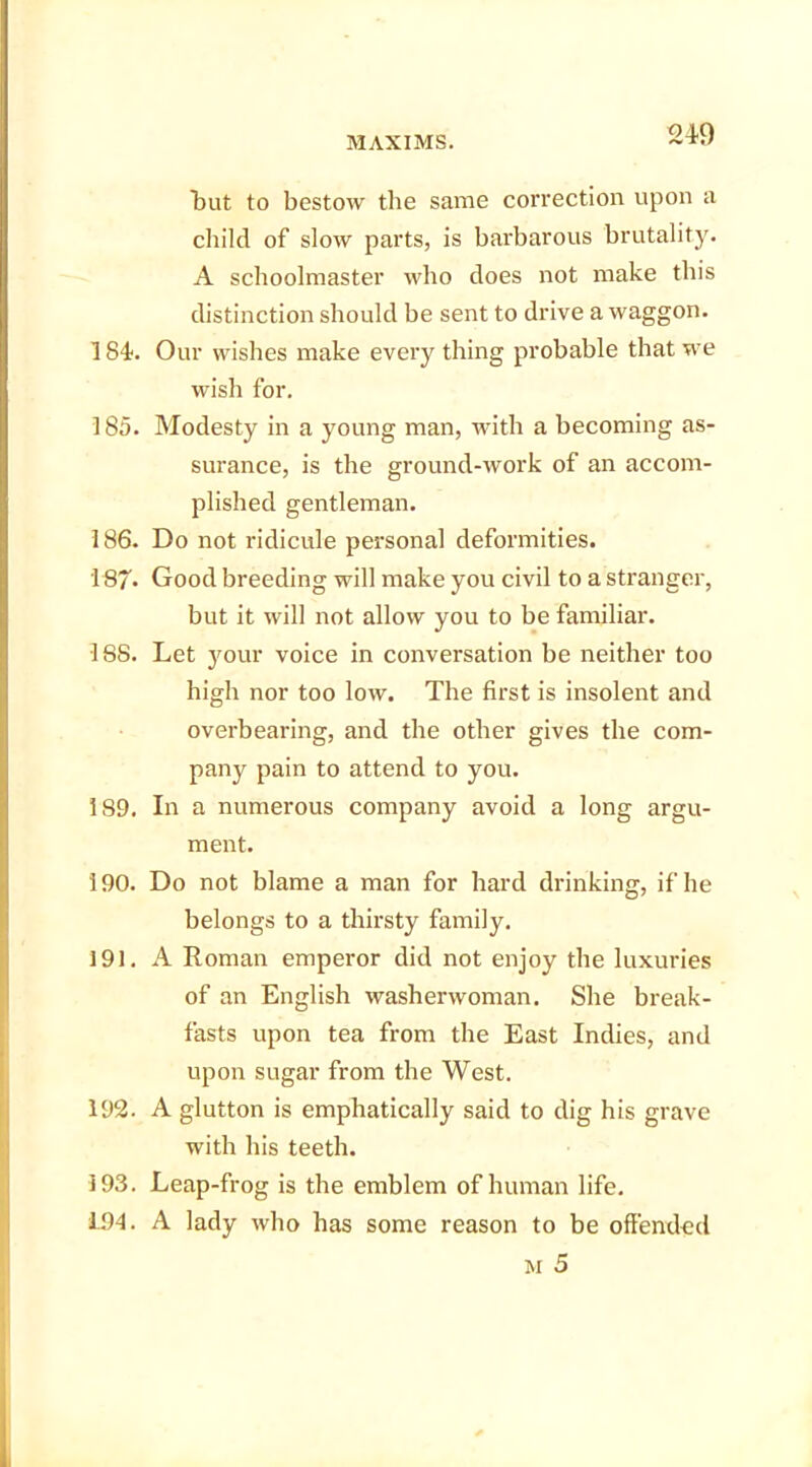 24-9 but to bestow the same correction upon a child of slow parts, is barbarous brutality. A schoolmaster who does not make this distinction should be sent to drive a waggon. 184. Our wishes make every thing probable that we wish for. 185. Modesty in a young man, with a becoming as- surance, is the ground-work of an accom- plished gentleman. 186. Do not ridicule personal deformities. 187- Good breeding will make you civil to a stranger, but it will not allow you to be familiar. •18S. Let your voice in conversation be neither too high nor too low. The first is insolent and overbearing, and the other gives the com- pany pain to attend to you. 189. In a numerous company avoid a long argu- ment. 190. Do not blame a man for hard drinking, if he belongs to a thirsty family. 191. A Roman emperor did not enjoy the luxuries of an English washerwoman. She break- fasts upon tea from the East Indies, and upon sugar from the West. 192. A glutton is emphatically said to dig his grave with his teeth. 193. Leap-frog is the emblem of human life. L94. A lady who has some reason to be offended