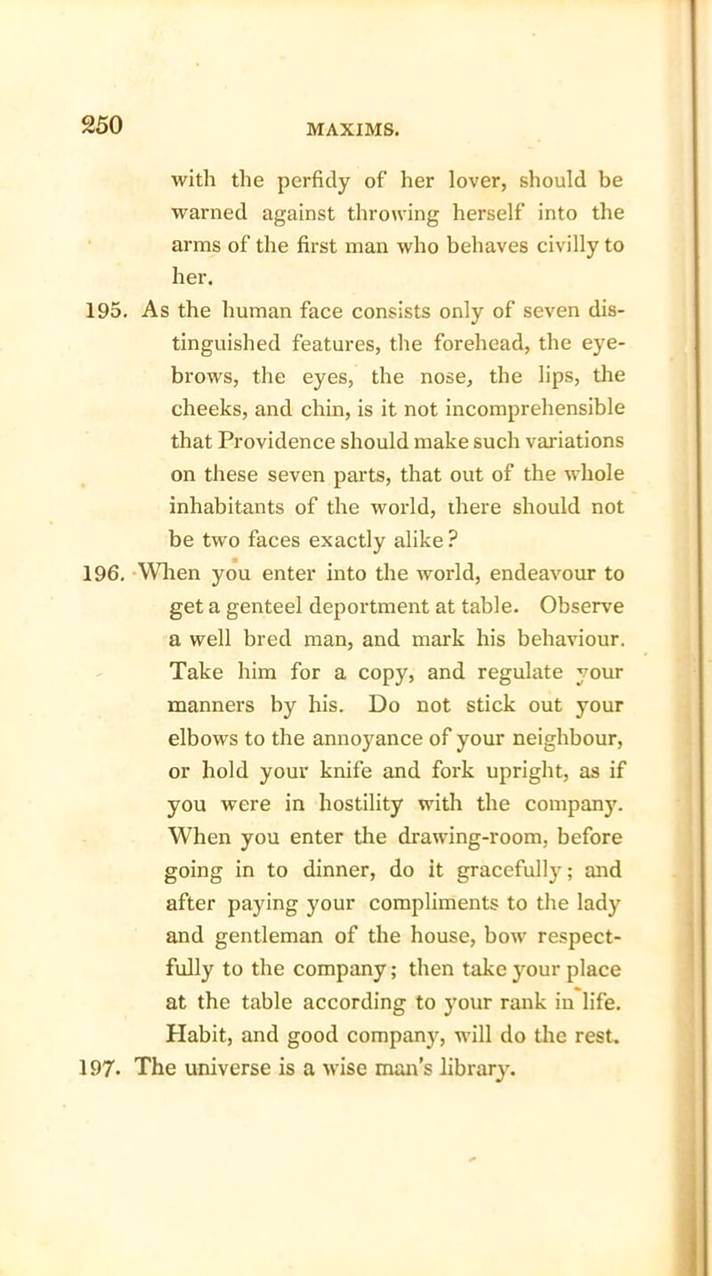 with the perfidy of her lover, should be warned against throwing herself into the arms of the first man who behaves civilly to her. 195. As the human face consists only of seven dis- tinguished features, the forehead, the eye- brows, the eyes, the nose, the lips, the cheeks, and chin, is it not incomprehensible that Providence should make such variations on these seven parts, that out of the whole inhabitants of the world, there should not be two faces exactly alike ? 196. When you enter into the world, endeavour to get a genteel deportment at table. Observe a well bred man, and mark his behaviour. Take him for a copy, and regulate your manners by his. Do not stick out your elbows to the annoyance of your neighbour, or hold your knife and fork upright, as if you were in hostility with the company. When you enter the drawing-room, before going in to dinner, do it gracefully; and after paying your compliments to the lady and gentleman of the house, bow respect- fully to the company; then take your place at the table according to your rank in life. Habit, and good company, will do the rest. 197- The universe is a wise man’s library.