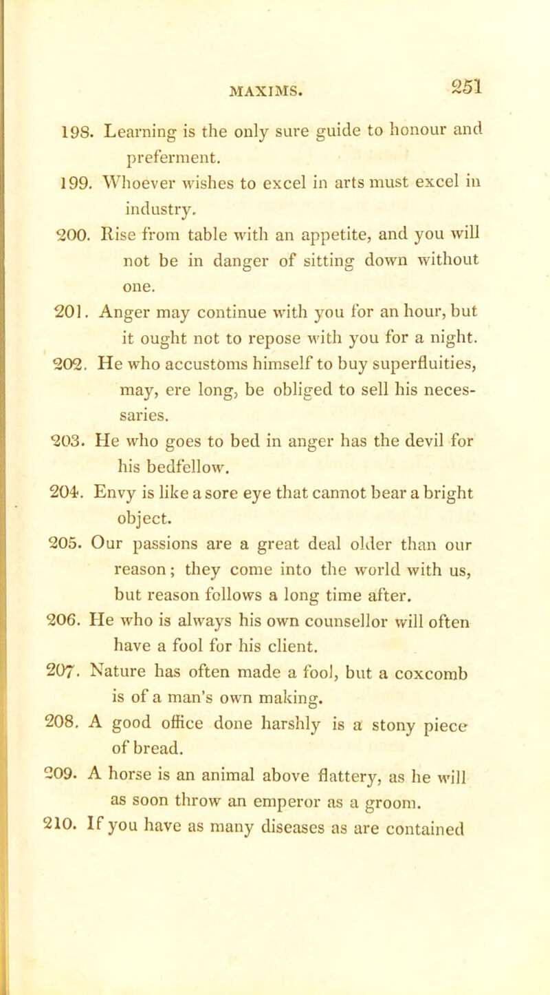 198. Learning is the only sure guide to honour and preferment. 199. Whoever wishes to excel in arts must excel in industry. 200. Rise from table with an appetite, and you will not be in danger of sitting down without one. 201. Anger may continue with you for an hour, but it ought not to repose with you for a night. 202. He who accustoms himself to buy superfluities, may, ere long, be obliged to sell his neces- saries. 203. He who goes to bed in anger has the devil for his bedfellow. 204. Envy is like a sore eye that cannot bear a bright object. 205. Our passions are a great deal older than our reason; they come into the world with us, but reason follows a long time after. 206. He who is always his own counsellor will often have a fool for his client. 207. Nature has often made a fool, but a coxcomb is of a man’s own making. 208. A good office done harshly is a stony piece of bread. 209. A horse is an animal above flattery, as he will as soon throw an emperor as a groom. 210. If you have as many diseases as are contained