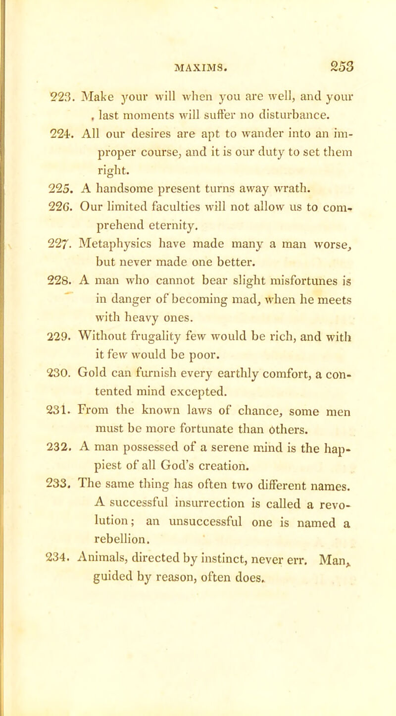 223. Make your will when you are well, and your . last moments will suffer no disturbance. 224. All our desires are apt to wander into an im- proper course, and it is our duty to set them right. 225. A handsome present turns away wrath. 226. Our limited faculties will not allow us to com- prehend eternity. 227- Metaphysics have made many a man worse, but never made one better. 228. A man who cannot bear slight misfortunes is in danger of becoming mad, when he meets with heavy ones. 229. Without frugality few would be rich, and with it few would be poor. 230. Gold can furnish every earthly comfort, a con- tented mind excepted. 231. From the known laws of chance, some men must be more fortunate than others. 232. A man possessed of a serene mind is the hap- piest of all God’s creation. 233. The same thing has often two different names. A successful insurrection is called a revo- lution; an unsuccessful one is named a rebellion. 234. Animals, directed by instinct, never err, Man, guided by reason, often does.