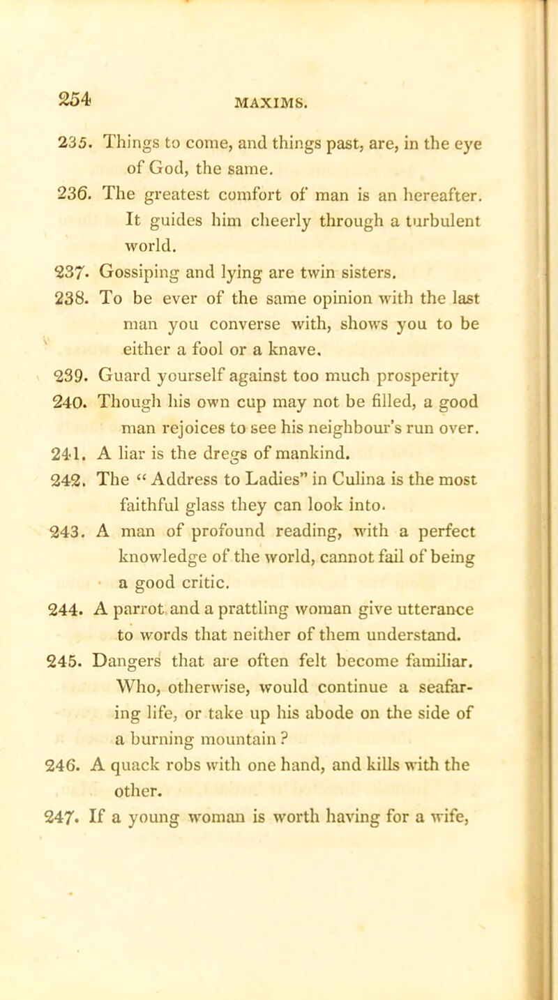 235. Things to come, and things past, are, in the eye of God, the same. 236. The greatest comfort of man is an hereafter. It guides him cheerly through a turbulent world. 237- Gossiping and lying are twin sisters. 238. To be ever of the same opinion with the last man you converse with, shows you to be either a fool or a knave. 239. Guard yourself against too much prosperity 240. Though his own cup may not be filled, a good man rejoices to see his neighbour’s run over. 241. A liar is the dregs of mankind. 242. The “ Address to Ladies” in Culina is the most faithful glass they can look into. 243. A man of profound reading, with a perfect knowledge of the world, cannot fail of being a good critic. 244. A parrot and a prattling woman give utterance to words that neither of them understand. 245. Dangers that are often felt become familiar. Who, otherwise, would continue a seafar- ing life, or take up his abode on the side of a burning mountain ? 246. A quack robs with one hand, and kills with the other. 247* If a young woman is worth having for a wife,
