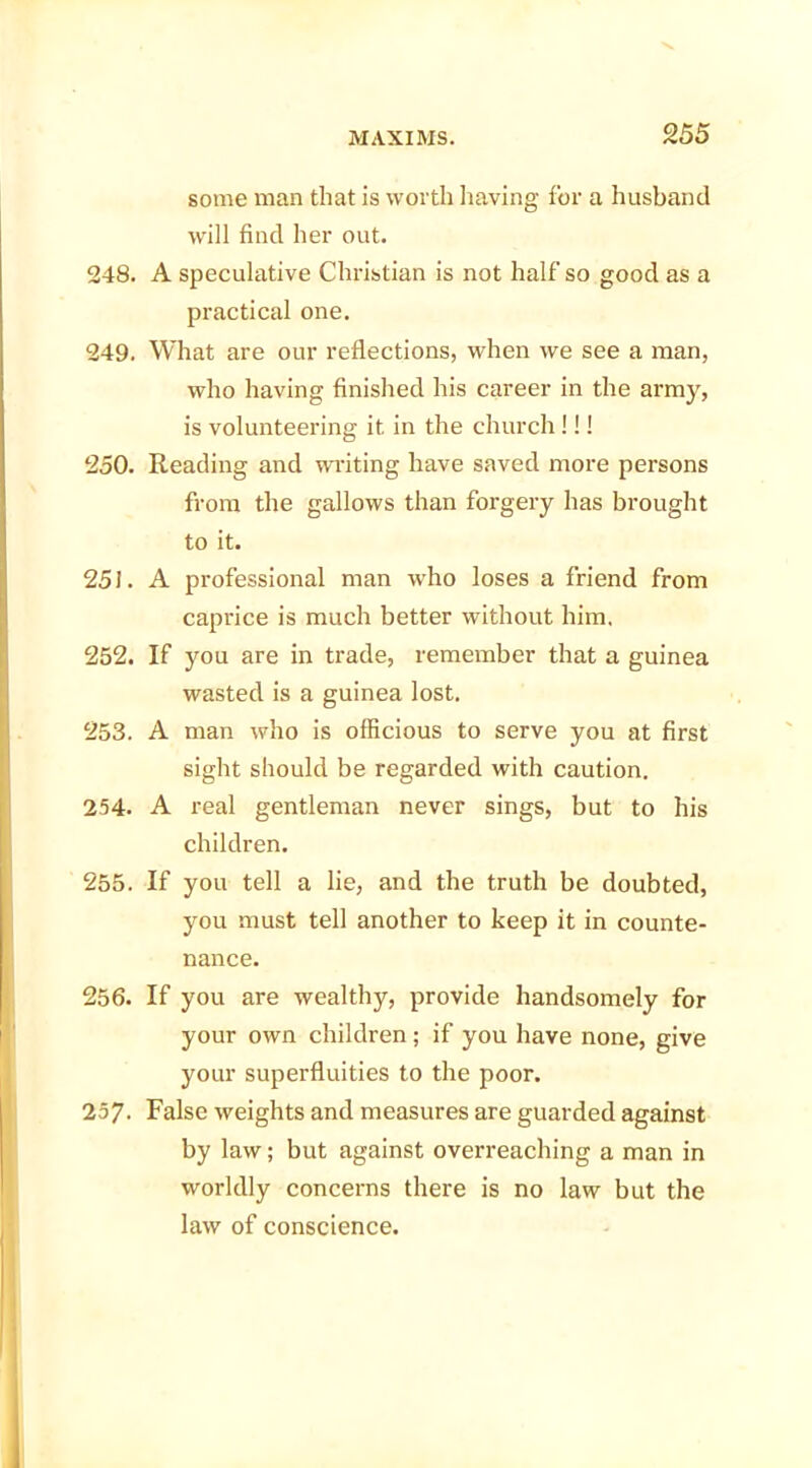 some man that is worth having for a husband will find her out. 248. A speculative Christian is not half so good as a practical one. 249. What are our reflections, when we see a man, who having finished his career in the army, is volunteering it in the church!!! 250. Reading and waiting have saved more persons from the gallows than forgery has brought to it. 251. A professional man who loses a friend from caprice is much better without him. 252. If you are in trade, remember that a guinea wasted is a guinea lost. 253. A man who is officious to serve you at first sight should be regarded with caution. 254. A real gentleman never sings, but to his children. 255. If you tell a lie, and the truth be doubted, you must tell another to keep it in counte- nance. 256. If you are wealthy, provide handsomely for your own children; if you have none, give your superfluities to the poor. 257- False weights and measures are guarded against by law; but against overreaching a man in worldly concerns there is no law but the law of conscience.