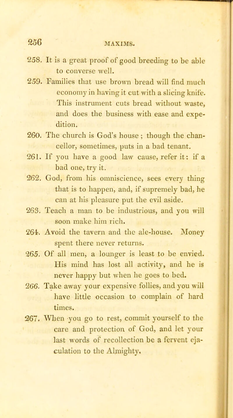 258. It is a great proof of good breeding to be able to converse well. 259. Families that use brown bread will find much economy in having it cut with a slicing knife. This instrument cuts bread without waste, and does the business with ease and expe- dition. 260. The church is God’s house; though the chan- cellor, sometimes, puts in a bad tenant. 261. If you have a good law cause, refer it: if a bad one, try it. 262. God, from his omniscience, sees every thing that is to happen, and, if supremely bad, he can at his pleasure put the evil aside. 263. Teach a man to be industrious, and you will soon make him rich. 264. Avoid the tavern and the ale-house. Money spent there never returns. 265. Of all men, a lounger is least to be envied. His mind has lost all activity, and he is never happy but when he goes to bed. 266. Take away jmur expensive follies, and you will have little occasion to complain of hard times. 267. When you go to rest, commit yourself to the care and protection of God, and let your last words of recollection be a fervent eja- culation to the Almighty.