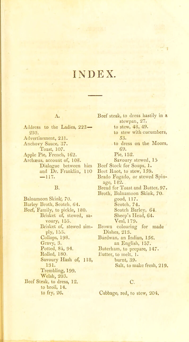 INDEX A. Address to the Ladies, 223 — 230. Advertisement, 231. Anchovy Sauce, 37. Toast, 107. Apple Pie, French, 162. Archaeus, account of, 108. Dialogue between him and Dr. Franklin, 110 — 117. B. Balnamoon Slunk, 70. Barley Broth, Scotch, 64. Beef, Family, to pickle, 180. Brisket of, stewed, sa- voury, 155. Brisket of, stewed sim- ply, 155. Collops, 198. Gravy, 3. Potted, 84, 94. Rolled, 180. Savoury Hash of, 118, 131. Trembling, 199. Welsh, 203. Beef Steak, to dress, 12. to broil, 14. to fry, 26, Beef steak, to dress hastily in a stewpan, 27. to stew, 48, 49. to stew with cucumbers, 53. to dress on the Moors, 69. Pie, 152. Savoury stewed, 15 Beef Stock for Soups, 1. Beet Root, to stew, 159. Brado Fogado, or stewed Spin- age, 112. Bread for Toast and Butter, 97. Broth, Balnamoon Skink, 70. good, 117. Scotch, 74. Scotch Barley, 64. Sheep’s Head, 64. Veal, 179. Brown colouring for made Dishes, 213. Burdwan, an Indian, 156. an English, 157. Buterham, to prepare, 147. Butter, to melt, 1. burnt, 39. Salt, to make fresh, 219. C. Cabbage, red, to stew, 204.