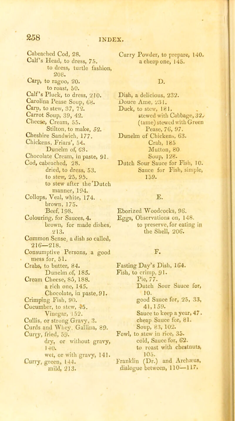 25 8 Cabeaclied Cod, 28. Cali’s Head, to dress, 75. to dress, turtle fashion, 208. Carp, to ragoo, 20. to roast, 50. Calf’s Pluck, to dress, 210. Carolina Pease Soup, 6'8. Carp, to stew, 37, 72. Carrot Soup, 39, 42. Cheese, Cream, 55. Stilton, to make, 52. Cheshire Sandwich, 177. Chickens, Friars’, 54. Dunelm of, 03. Chocolate Cream, in paste, 91. Cod, cabeaclied, 28. dried, to dress, 53. to stew, 25, 95. to stew after the'Dutch manner, 194. Collops, Veal, white, 174. brown, 175. Beef, 198. Colouring, for Sauces, 4. brown, for made dishes, 213. Common Sense, a dish so called, 216—218. Consumptive Persons, a good mess for, 51. Crabs, to butter, 84. Dunelm of, 185. Cream Cheese, 85,188. a rich one, 145. Chocolate, in paste, 91. Crimping Fish, 90. Cucumber, to stew, 45. Vinegar, I 52. Cullis, or strong Gravy, 3. Curds and Whey, Gallina, 89. Curry, fried, 59. dry, or without gravy, NO. wet, or with gravy, 141. Curry, green, 144. mild, 213. Curry Powder, to prepare, 140. a cheap one, 145. D. Dish, a delicious, 232. Douce Ame, 231. Duck, to stew, 181. stewed with Cabbage, 32, (lame) stewed with Green Pease, 76, 97. Dunelm of Chickens, 63. Crab, 185 Mutton, 80 Soup, 128. Dutch Sour Sauce for Fish, 10. Sauce for Fish, simple, 159. E. Eborized Woodcocks, 96. Eggs, Observations on, 148. to preserve, for eating in the Shell, 206. F. Fasting Day’s Dish, 164. Fish, to crimp, 91. Pie, 77. Dutch Sour Sauce for, 10. good Sauce for, 25, 33, 41,159. Sauce to keep a year, 47. cheap Sauce for, 81. Soup, 83, 102. Fowl, to stew in rice, 35. cold, Sauce for, 62. to roast with chestnuts, 105. Franklin (Dr.) and Archaeus, dialogue between, 110—117.