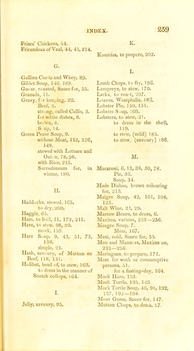 Friars’ Chickens, 54. Fricandeau of Veal, 44, 45, 214. K. 259 G. Gallina Curds and Whey, 89. Giblet Soup, 146'. 189. Goose, roasted, Sauce for, 55. Granada, 11, Gravy, f r keeping, 22. Beef, 3. strong, called Cullis, 3. for white dishes, 8. broVn, 8. S up, 14. Green Pease Soup, 9. without Meat, 118, 126, 149. stewed with Lettuce and Onion, 78, 98. with Rice, 215. Succedaneum for, in winter, 190. H. Haddocks, stewed, 165. to dry, 200. Haggis, 65. Ham, to boil, 11, 172, 211. Hare, to stew, 98, 99. mock, 153. Hare Soup, 9, 43, 51, 73, 138. simple, 23. Hash, savoury, of Mutton or Beef, 1 18, 131. Holibut, head of, to stew, 163. to dress in the manner of Scotch collops, 164. I. Jelly, savoury, 95. Koumiss, to prepare, 202. L Lamb Chops, to fry, 196. Lampreys, to stew, 170. Larks, to roa-t, 207. Loaves, Westphalia, 186. Lobster Pie, 150, 151. Lobster Soup, 103. Lobsters, to stew, 21. to dress in the shell, 119. to stew, (mild) 185. to stew, (savoury) 186. M. Macaroni, 6, 13, 38, 50, 78. Pie, 36. Soup, 34. Made Dishes, brown colouring for, 213. Maigre Soup, 42, 101, 104, 125. Malt Wine, 2 1, 29. Marrow Bones, to dress, 6. Maxims, various, 233—256. Meagre Soup, 7. Mess, 167. Meat, cold, Sauce for, 55. Men and Manners, Maxims on, 233—256. Meringues, to prepare, 171. Mess for weak or consumptive persons, 51. for a fasting-day, 164. Mock Hare, 153. Mock Tunic, 135, 143. MoekTurtle Soup, 46, 91, 132, 137, 192—194. Moor Game, Sauce for, 147. Mutton Chops, to dress, b7-