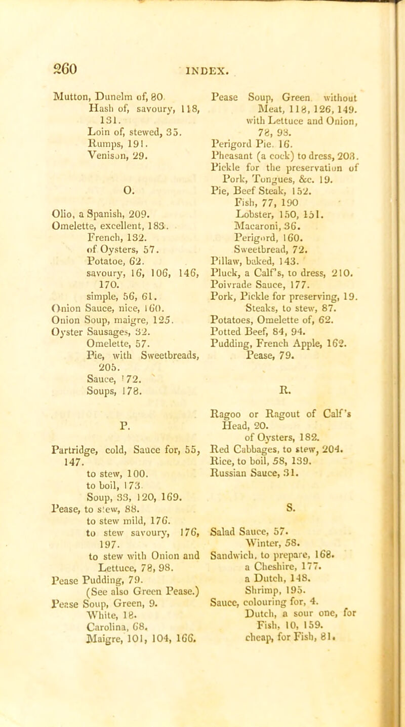 2G0 Mutton, Dunelm of, 80 Hash of, savoury, 118, 131. Loin of, stewed, 35. Rumps, 191. Venison, 29. 0. Olio, a Spanish, 209. Omelette, excellent, 183. French, 132. of Oysters, 57. Potatoe, 62. savoury, 16, 106, 146, 170. simple, 56, 61. Onion Sauce, nice, 160. Onion Soup, maigre, 125. Oyster Sausages, 32. Omelette, 57. Pie, with Sweetbreads, 205. Sauce, <72. Soups, 178. P. Partridge, cold, Sauce for, 55, 147. to stew, 100. to boil, 173. Soup, 33, 120, 169. Pease, to slew, 88. to stew mild, 176. to stew savoury, 176, 197. to stew with Onion and Lettuce, 78, 98. Pease Pudding, 79. (See also Green Pease.) Pease Soup, Green, 9. White, 18. Carolina, 68. Maigre, 101, 104, 166. Pease Soup, Green without Meat, 118, 126, 149. with Lettuce and Onion, 78, 98. Perigord Pie. 16. Pheasant (a cock) to dress, 203. Pickle for the preservation of Pork, Tongues, &c. 19. Pie, Beef Steak, 152. Fish, 77, 190 Lobster, 150, 151. Macaroni, 36. Perigord, 160. Sweetbread, 72. Pillaw, baked, 143. Pluck, a Calf’s, to dress, 210. Poivrade Sauce, 177. Pork, Pickle for preserving, 19. Steaks, to stew, 87. Potatoes, Omelette of, 62. Potted Beef, 84, 94. Pudding, French Apple, 162. Pease, 79. R. Ragoo or Ragout of Calf’s Head, 20. of Oysters, 182. Red Cabbages, to stew, 204. Rice, to boil, 58, 139. Russian Sauce, 31. S. Salad Sauce, 57. Winter, 58. Sandwich, to prepare, 168. a Cheshire, 177. a Dutch, 148. Shrimp, 195. Sauce, colouring for, 4. Dutch, a sour one, for Fish, 10, 159. cheap, for Fish, 81.