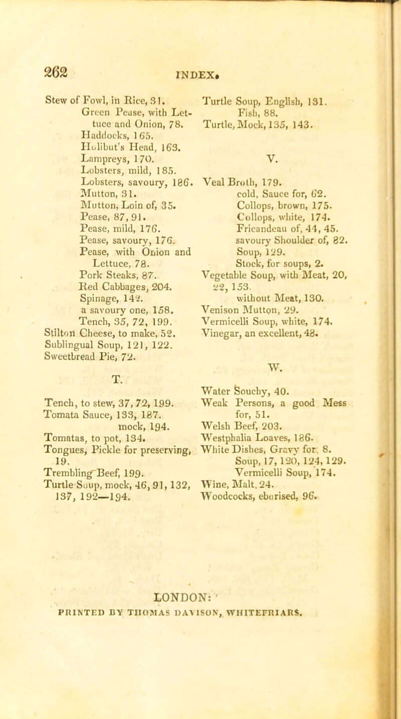 Stew of Fowl, in Rice, 31. Green Pease, with Let- tuce and Onion, 78. Haddocks, 165. Holibut’s Head, 163. Lampreys, 170. Lobsters, mild, 185. Lobsters, savoury, 186. Mutton, 31. Mutton, Loin of, 35. Pease, 87, 91. Pease, mild, 176. Pease, savoury, 176. Pease, with Onion and Lettuce, 78. Pork Steaks, 87. Red Cabbages, 204. Spinage, 142. a savoury one, 158. Tench, 35, 72, 199. Stilton Cheese, to make, 52. Sublingual Soup, 121, 122. Sweetbread Pie, 72. T. Tench, to stew, 37, 72, 199. Tomata Sauce, 133, 187. mock, 194. Tomatas, to pot, 134. Tongues, Pickle for preserving, 19. Trembling'Beef, 199. Turtle Soup, mock, 46, 91,132, 13-7, 192—194. Turtle Soup, English, 131. Fish, 88. Turtle, Mock, 135, 143. V. Veal Broth, 179. cold, Sauce for, 62. Collops, brown, 175. Collops, white, 174. Fricandeau of, 44, 45. savoury7 Shoulder of, 82. Soup, 129. Stock, for soups, 2. Vegetable Soup, with Meat, 20, 22, 153. wilhout Meat, 130. Venison Mutton, 29. Vermicelli Soup, white, 174. Vinegar, an excellent, 48. W. Water Souchy, 40. Weak Persons, a good Mess for, 51. Welsh Beef, 203. Westphalia Loaves, 186. White Dishes, Gravy for. 8. Soup, 17,120, 124,129. Vermicelli Soup, 174. Wine, Malt, 24. 'Woodcocks, eburised, 96. LONDON: ’ PRINTED BY THOMAS DAVISON, WIIITEFRIARS.