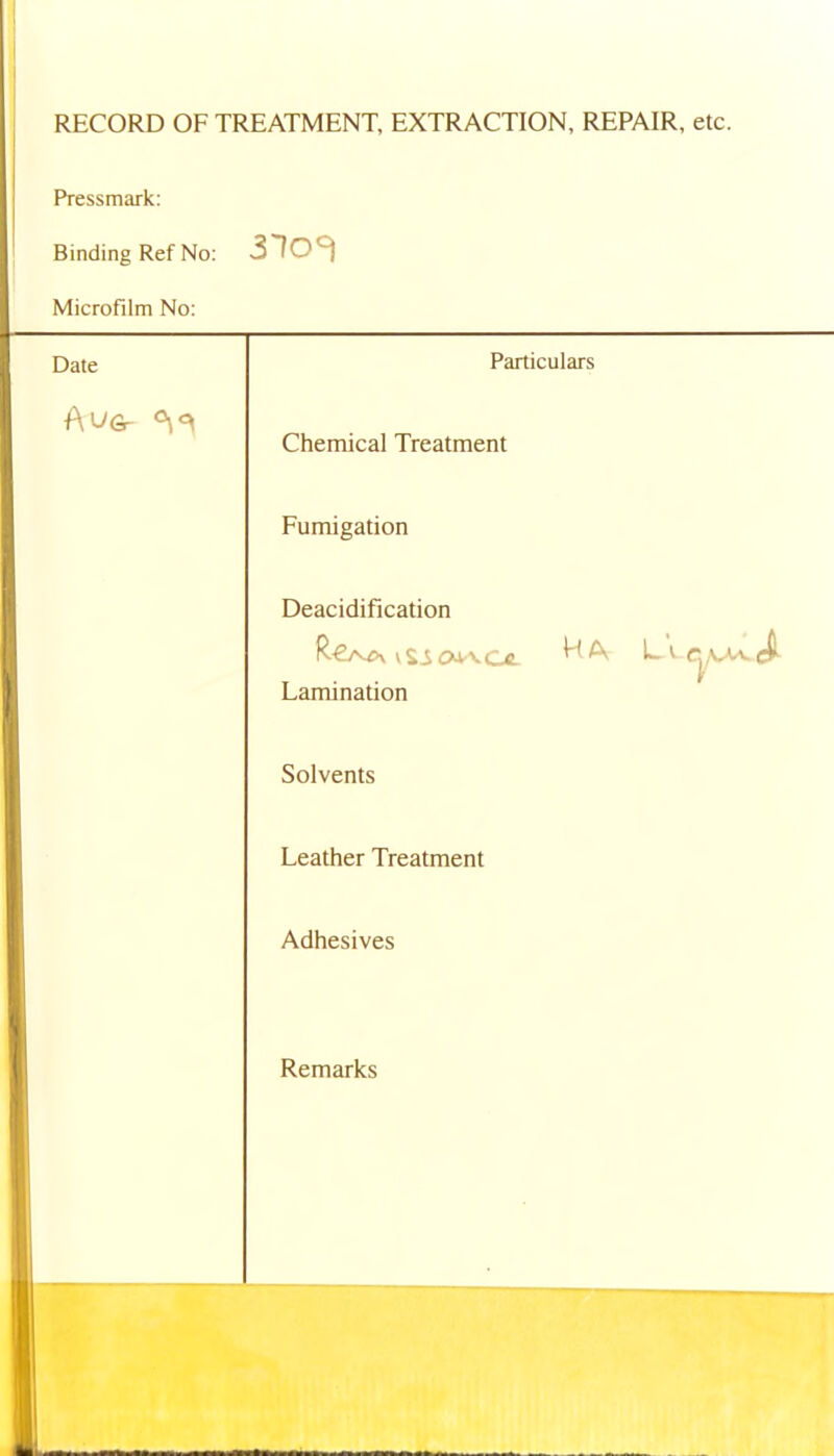 RECORD OF TREATMENT, EXTRACTION, REPAIR, etc. Pressmark: Binding Ref No: Microfilm No: Date Particulars A VGr Chemical Treatment Fumigation Deacidification R€/v>\ vSi ovvce. A A Lamination Solvents Leather Treatment Adhesives Remarks