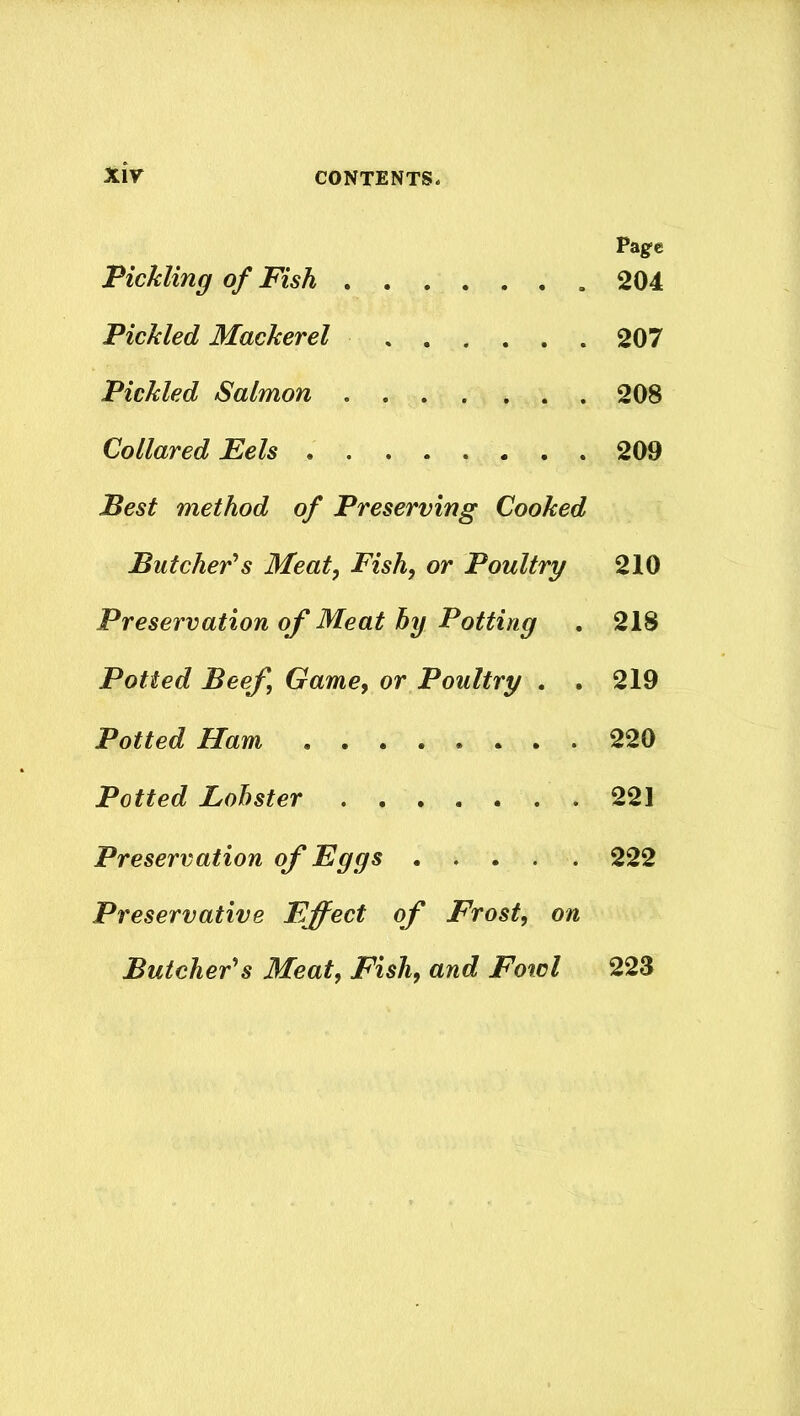 Page Pickling of Pish 204 Pickled Mackerel 207 Pickled Salmon 208 Collared Eels 209 Best method of Preserving Cooked Butcher1 s Meat, Fish, or Poultry 210 Preservation of Meat by Potting . 218 Potted Beef, Game, or Poultry . . 219 Potted Ham 220 Potted Lobster 221 Preservation of Eggs 222 Preservative Effect of Frost, on Butcher's Meat, Fish, and Fowl 223