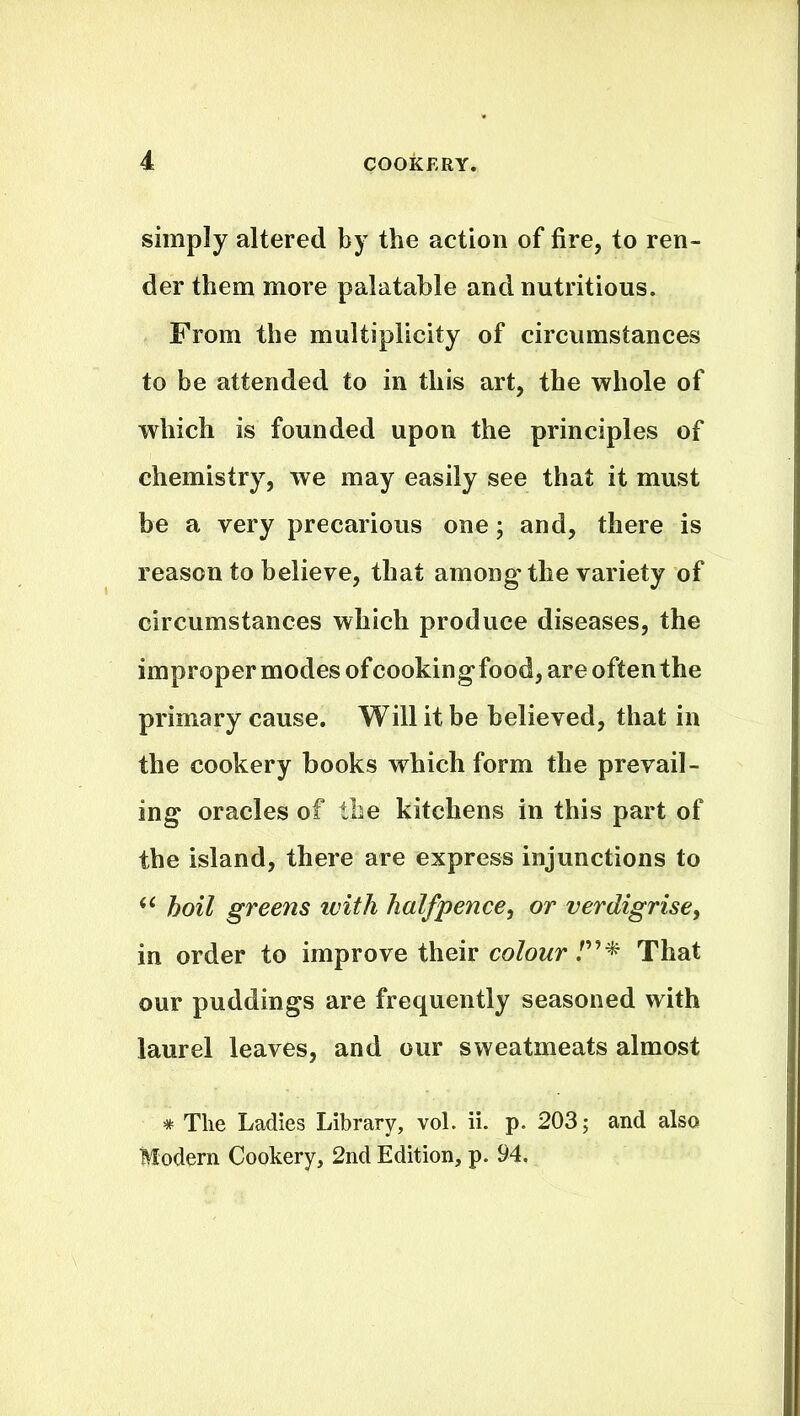 simply altered by the action of fire, to ren- der them more palatable and nutritious. From the multiplicity of circumstances to be attended to in this art, the whole of which is founded upon the principles of chemistry, we may easily see that it must be a very precarious one; and, there is reason to believe, that among-the variety of circumstances which produce diseases, the improper modes of cooking-food, are often the primary cause. Will it be believed, that in the cookery books which form the prevail- ing oracles of the kitchens in this part of the island, there are express injunctions to “ hoil greens with halfpence, or verdigrise> in order to improve their colour /”* That our puddings are frequently seasoned with laurel leaves, and our sweatmeats almost * The Ladies Library, vol. ii. p. 203; and also Modern Cookery, 2nd Edition, p. 94.