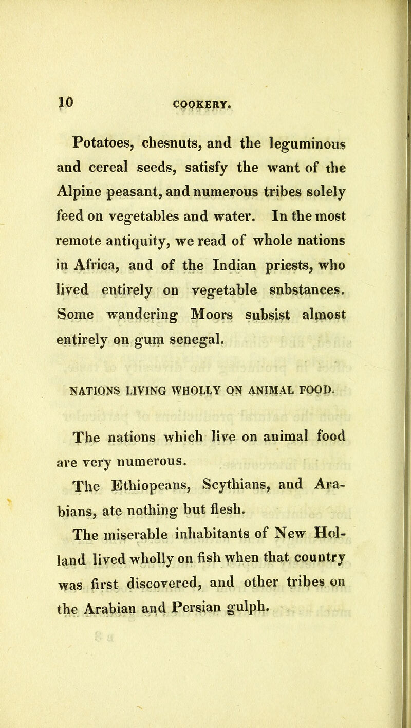 Potatoes, chesnuts, and the leguminous and cereal seeds, satisfy the want of the Alpine peasant, and numerous tribes solely feed on vegetables and water. In the most remote antiquity, we read of whole nations in Africa, and of the Indian priests, who lived entirely on vegetable substances. Some wandering Moors subsist almost entirely on gum Senegal. NATIONS LIVING WHOLLY ON ANIMAL FOOD. The nations which live on animal food are very numerous. The Ethiopeans, Scythians, and Ara- bians, ate nothing but flesh. The miserable inhabitants of New Hol- land lived wholly on fish when that country was first discovered, and other tribes on the Arabian and Persian gulph.