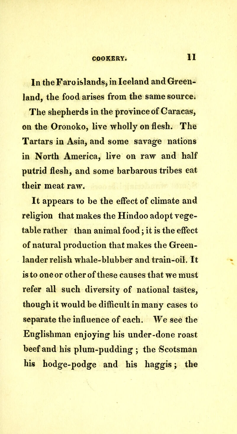 In the Faro islands, in Iceland and Green- land, the food arises from the same source. The shepherds in the province of Caracas, on the Oronoko, live wholly on flesh. The Tartars in Asia, and some savage nations in North America, live on raw and half putrid flesh, and some barbarous tribes eat their meat raw. It appears to be the effect of climate and religion that makes the Hindoo adopt vege- table rather than animal food; it is the effect of natural production that makes the Green- lander relish whale-blubber and train-oil. It is to one or other of these causes that we must refer all such diversity of national tastes, though it would be difficult in many cases to separate the influence of each. We see the Englishman enjoying his under-done roast beef and his plum-pudding ; the Scotsman his hodge-podge and his haggis; the