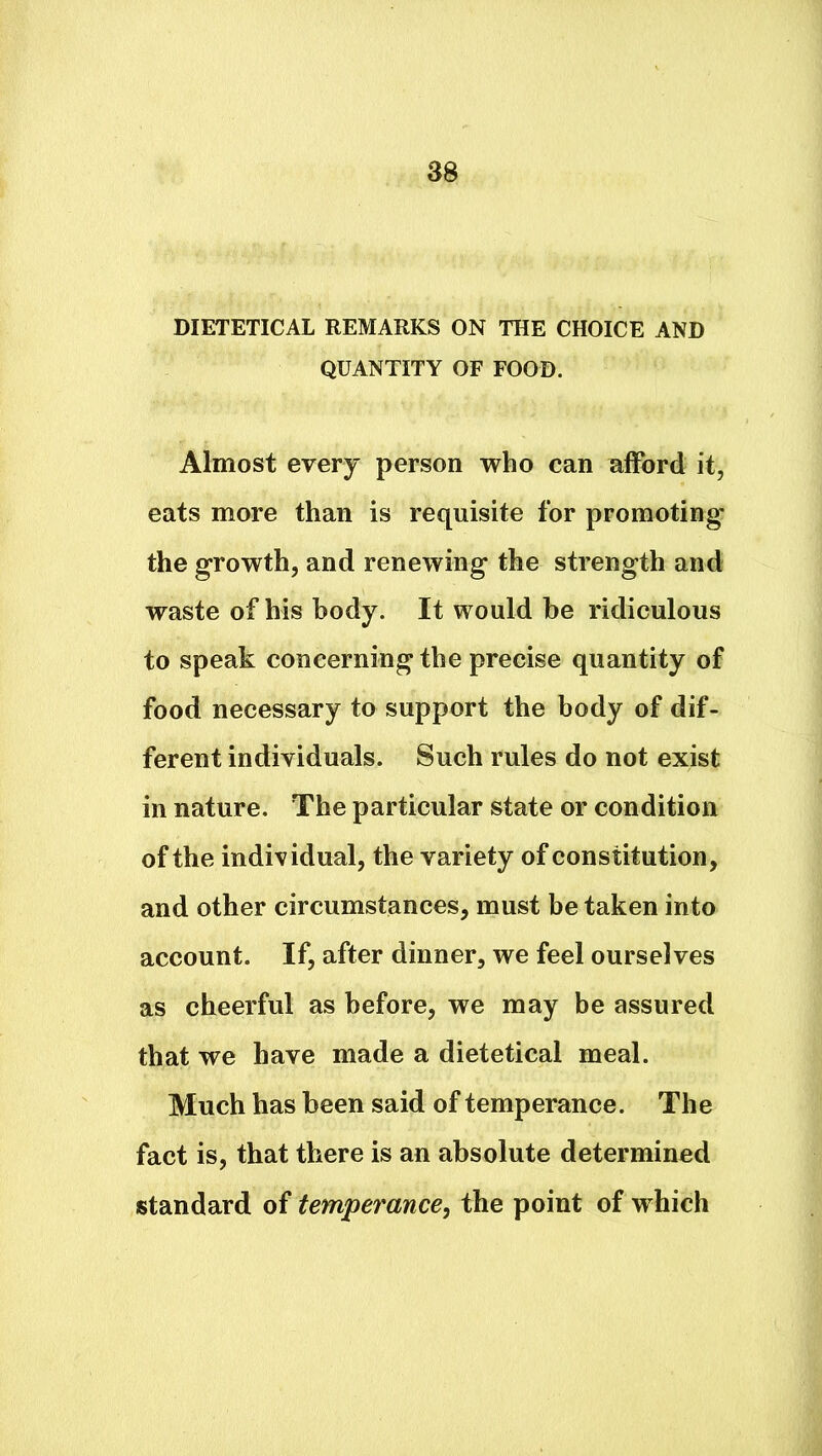 DIETETICAL REMARKS ON THE CHOICE AND QUANTITY OF FOOD. Almost every person who can afford it, eats more than is requisite for promoting' the growth, and renewing the strength and waste of his body. It would be ridiculous to speak concerning the precise quantity of food necessary to support the body of dif- ferent individuals. Such rules do not exist in nature. The particular state or condition of the individual, the variety of constitution, and other circumstances, must be taken into account. If, after dinner, we feel ourselves as cheerful as before, we may be assured that we have made a dietetical meal. Much has been said of temperance. The fact is, that there is an absolute determined standard of temperance, the point of which