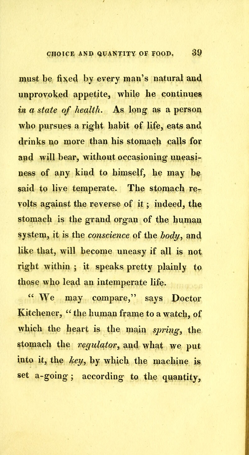 must be fixed by every man’s natural and unprovoked appetite, while he continues in a state of health. As long* as a person who pursues a right habit of life, eats and drinks no more than his stomach calls for and will bear, without occasioning uneasi- ness of any kind to himself, he may be said to live temperate. The stomach re- volts against the reverse of it; indeed, the stomach is the grand organ of the human system, it is the conscience of the body, and like that, will become uneasy if all is not right within ; it speaks pretty plainly to those who lead an intemperate life. “ We may compare,” says Doctor Kitchener, “ the human frame to a watch, of which the heart is the main spring, the stomach the regulator, and what we put into it, the key, by which the machine is set a-going; according to the quantity,