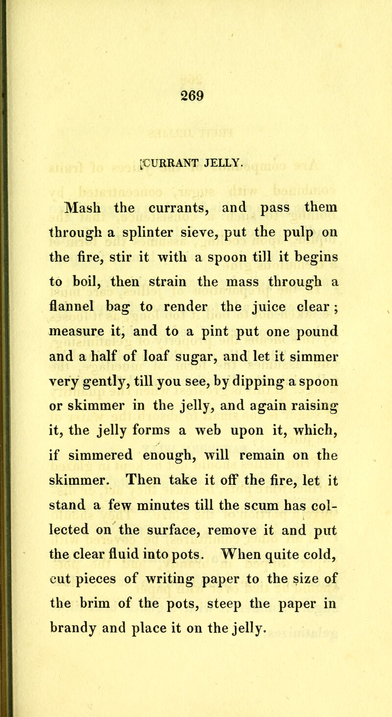 [CURRANT JELLY. Mash the currants, and pass them through a splinter sieve, put the pulp on the fire, stir it with a spoon till it begins to boil, then strain the mass through a flannel bag to render the juice clear; measure it, and to a pint put one pound and a half of loaf sugar, and let it simmer very gently, till you see, by dipping a spoon or skimmer in the jelly, and again raising it, the jelly forms a web upon it, which, if simmered enough, will remain on the skimmer. Then take it off the fire, let it stand a few minutes till the scum has col- lected on the surface, remove it and put the clear fluid into pots. When quite cold, cut pieces of writing paper to the size of the brim of the pots, steep the paper in brandy and place it on the jelly.