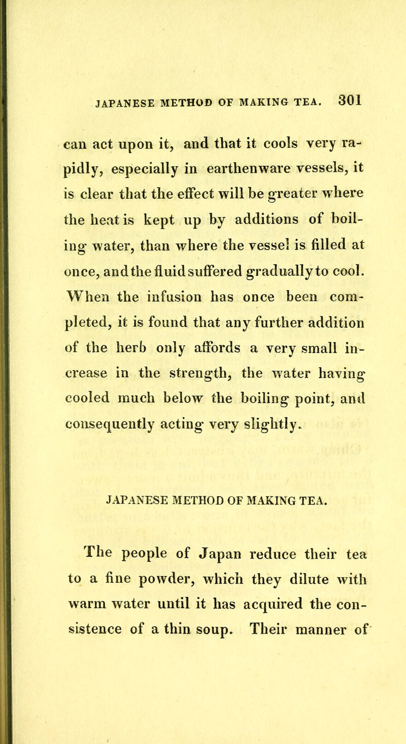 can act upon it, and that it cools very ra- pidly, especially in earthenware vessels, it is clear that the effect will be greater where the heat is kept up by additions of boil- ing water, than where the vessel is filled at once, and the fluid suffered gradually to cool. When the infusion has once been com- pleted, it is found that any further addition of the herb only affords a very small in- crease in the strength, the water having cooled much below the boiling point, and consequently acting very slightly. JAPANESE METHOD OF MAKING TEA. The people of Japan reduce their tea to a fine powder, which they dilute with warm water until it has acquired the con- sistence of a thin soup. Their manner of