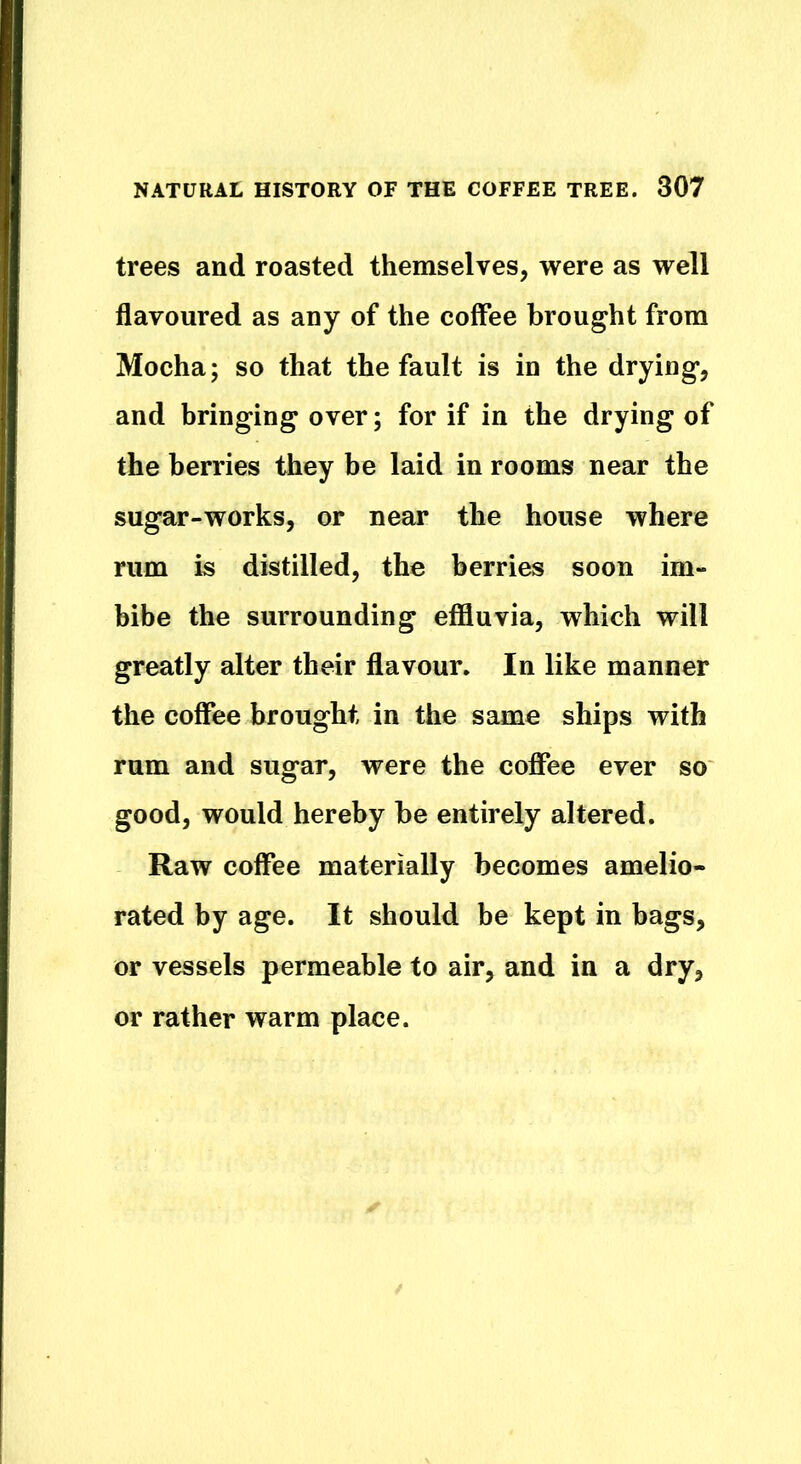 trees and roasted themselves, were as well flavoured as any of the coffee brought from Mocha; so that the fault is in the drying*, and bringing over; for if in the drying of the berries they be laid in rooms near the sugar-works, or near the house where rum is distilled, the berries soon im- bibe the surrounding effluvia, which will greatly alter their flavour. In like manner the coffee brought in the same ships with rum and sugar, were the coffee ever so good, would hereby be entirely altered. Raw coffee materially becomes amelio- rated by age. It should be kept in bags, or vessels permeable to air, and in a dry, or rather warm place.