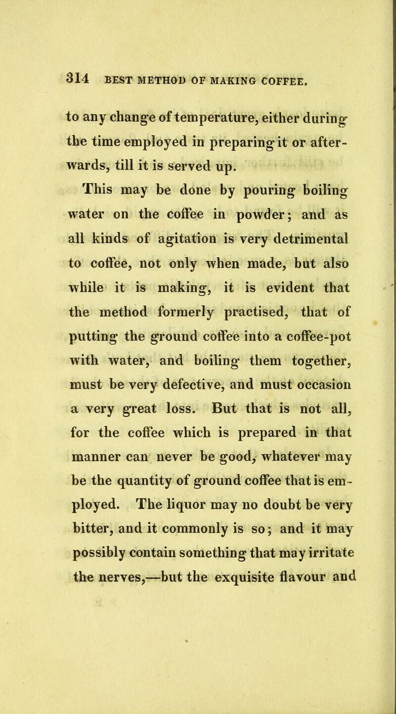 to any change of temperature, either during the time employed in preparing it or after- wards, till it is served up. This may be done by pouring boiling water on the coffee in powder; and as all kinds of agitation is very detrimental to coffee, not only when made, but also while it is making, it is evident that the method formerly practised, that of putting the ground coffee into a coffee-pot with water, and boiling them together, must be very defective, and must occasion a very great loss. But that is not all, for the coffee which is prepared in that manner can never be good, whatever may be the quantity of ground coffee that is em- ployed. The liquor may no doubt be very bitter, and it commonly is so; and it may possibly contain something that may irritate the nerves,—but the exquisite flavour and